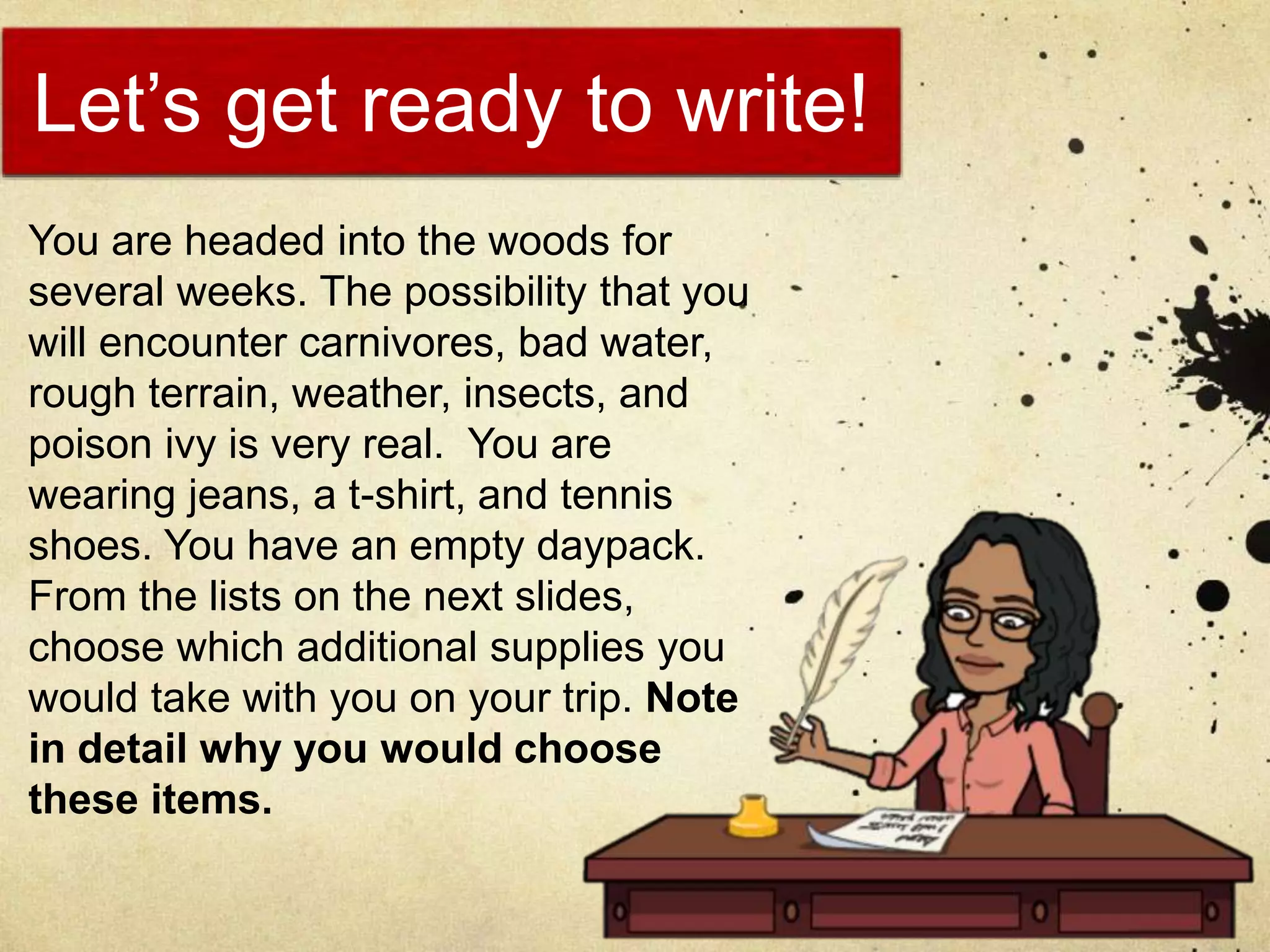 Let’s get ready to write!
You are headed into the woods for
several weeks. The possibility that you
will encounter carnivores, bad water,
rough terrain, weather, insects, and
poison ivy is very real. You are
wearing jeans, a t-shirt, and tennis
shoes. You have an empty daypack.
From the lists on the next slides,
choose which additional supplies you
would take with you on your trip. Note
in detail why you would choose
these items.
 