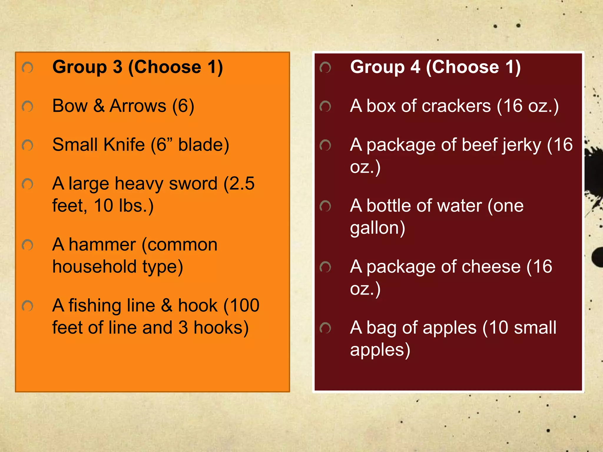 Group 3 (Choose 1)
Bow & Arrows (6)
Small Knife (6” blade)
A large heavy sword (2.5
feet, 10 lbs.)
A hammer (common
household type)
A fishing line & hook (100
feet of line and 3 hooks)
Group 4 (Choose 1)
A box of crackers (16 oz.)
A package of beef jerky (16
oz.)
A bottle of water (one
gallon)
A package of cheese (16
oz.)
A bag of apples (10 small
apples)
 