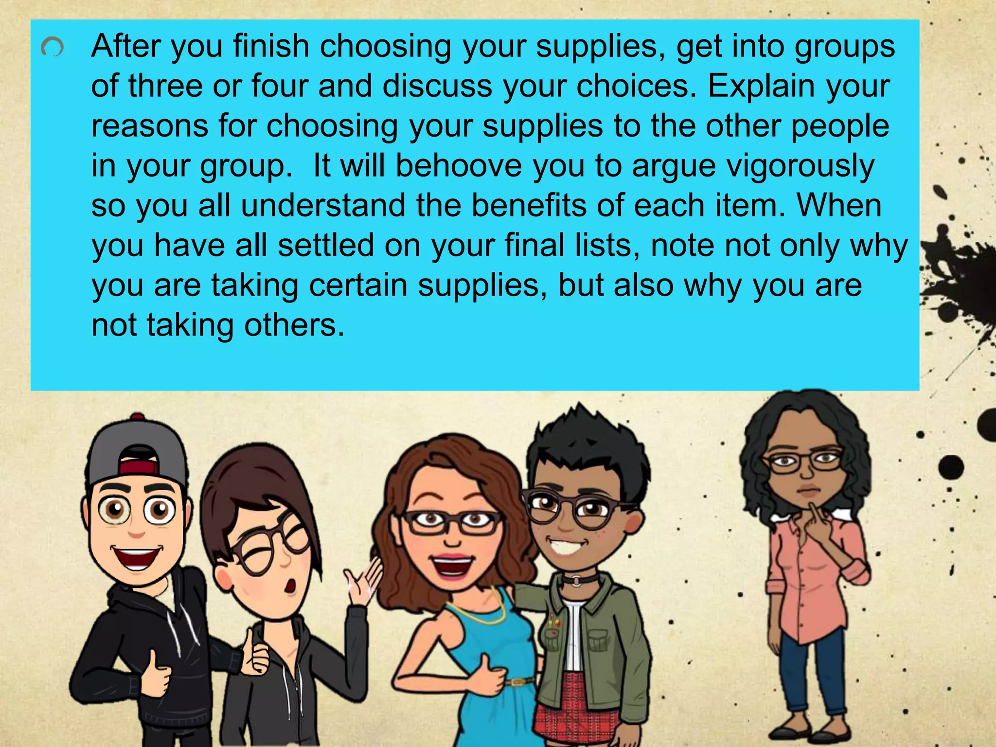 After you finish choosing your supplies, get into groups
of three or four and discuss your choices. Explain your
reasons for choosing your supplies to the other people
in your group. It will behoove you to argue vigorously
so you all understand the benefits of each item. When
you have all settled on your final lists, note not only why
you are taking certain supplies, but also why you are
not taking others.
 