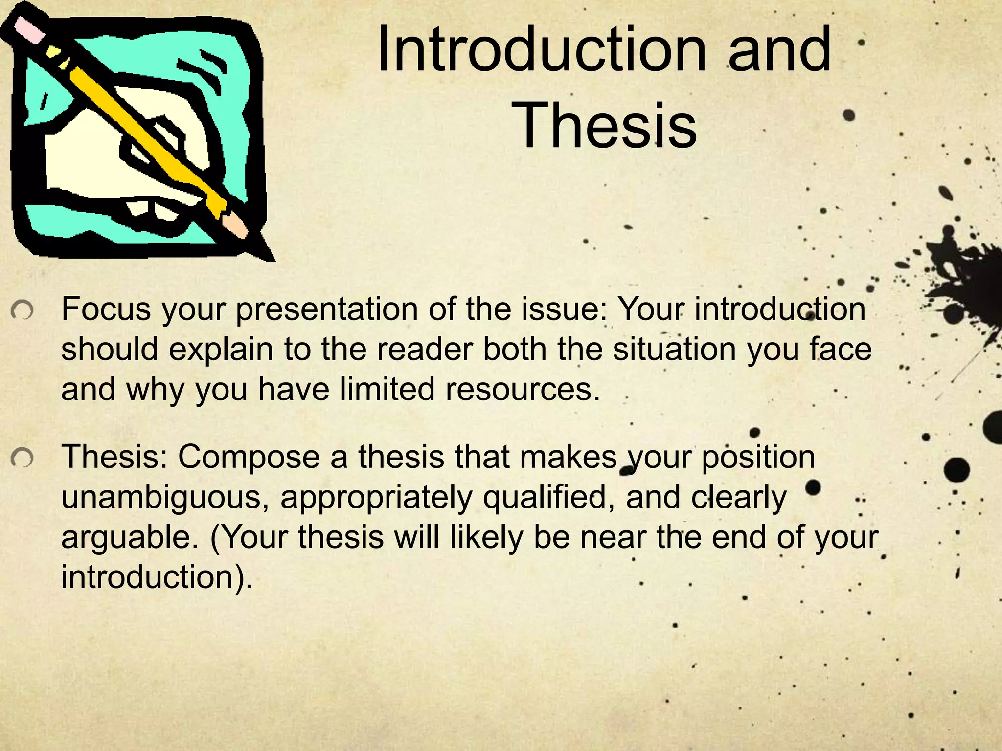 Introduction and
Thesis
Focus your presentation of the issue: Your introduction
should explain to the reader both the situation you face
and why you have limited resources.
Thesis: Compose a thesis that makes your position
unambiguous, appropriately qualified, and clearly
arguable. (Your thesis will likely be near the end of your
introduction).
 