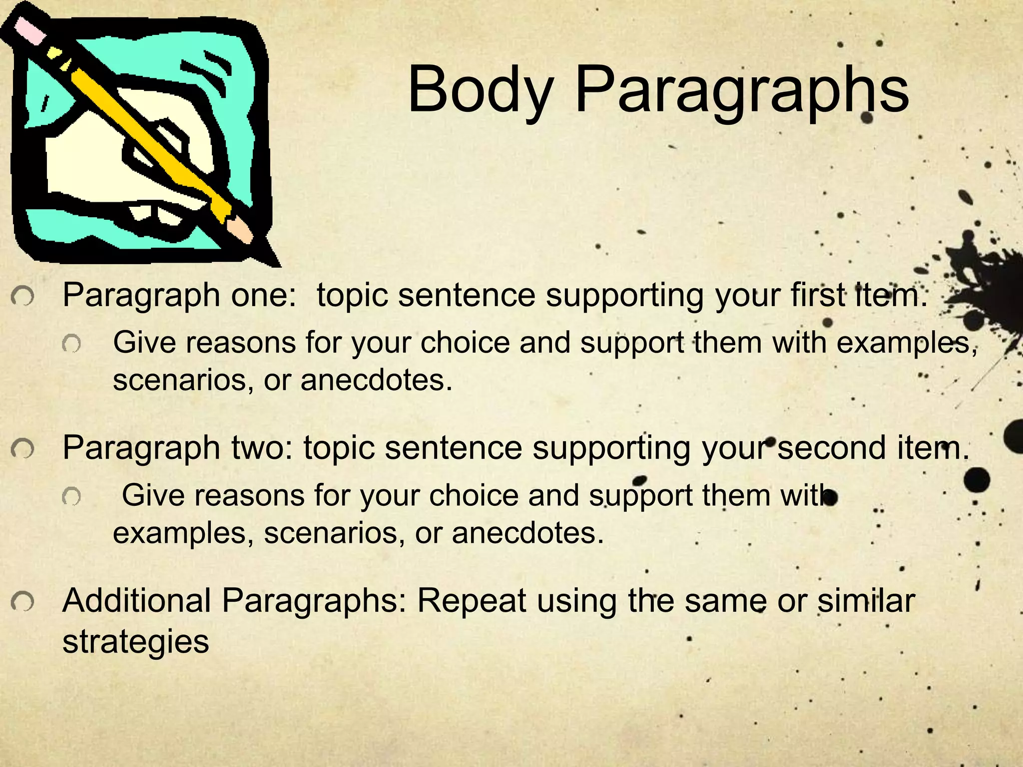 Body Paragraphs
Paragraph one: topic sentence supporting your first item.
Give reasons for your choice and support them with examples,
scenarios, or anecdotes.
Paragraph two: topic sentence supporting your second item.
Give reasons for your choice and support them with
examples, scenarios, or anecdotes.
Additional Paragraphs: Repeat using the same or similar
strategies
 