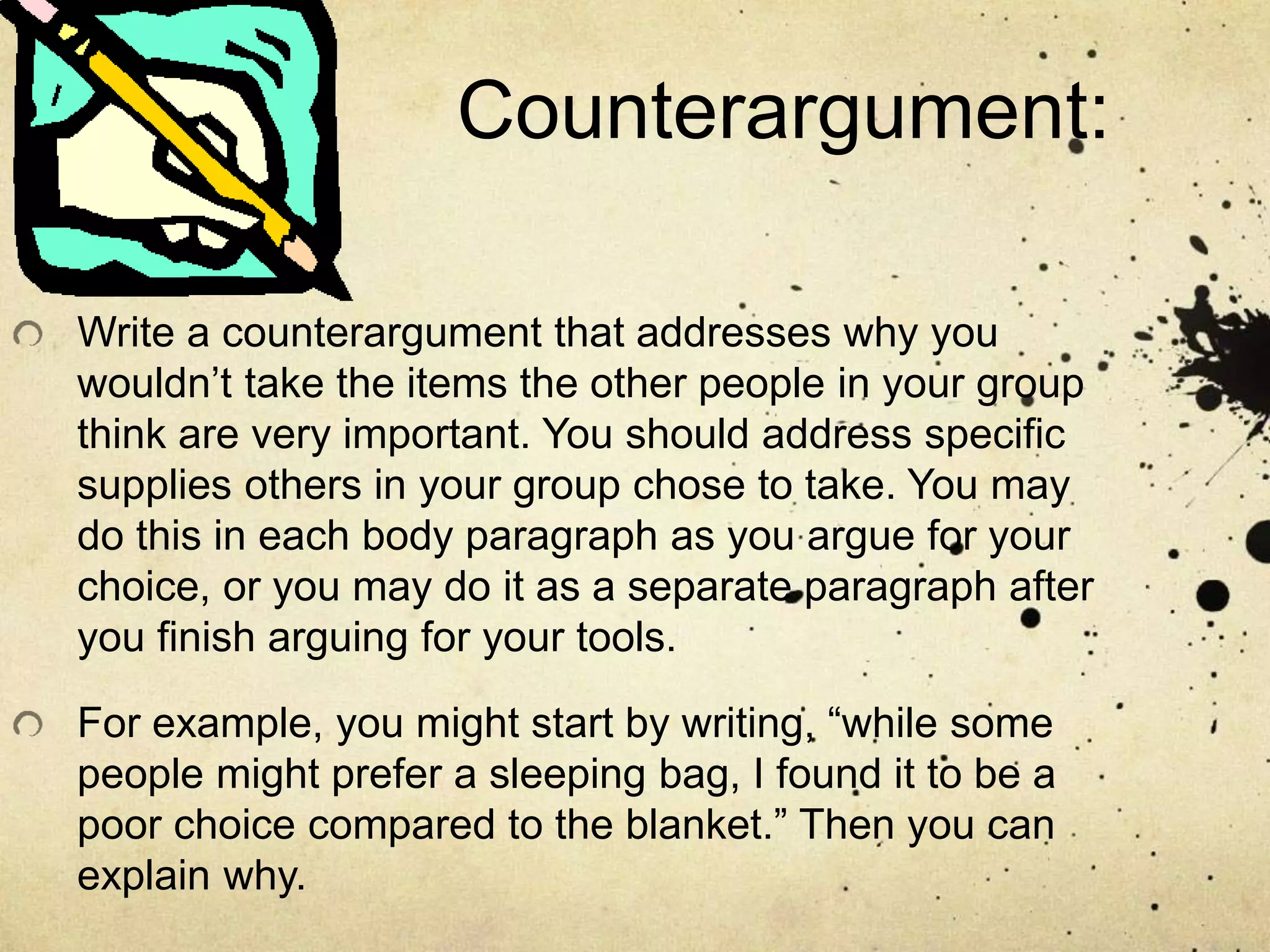 Counterargument:
Write a counterargument that addresses why you
wouldn’t take the items the other people in your group
think are very important. You should address specific
supplies others in your group chose to take. You may
do this in each body paragraph as you argue for your
choice, or you may do it as a separate paragraph after
you finish arguing for your tools.
For example, you might start by writing, “while some
people might prefer a sleeping bag, I found it to be a
poor choice compared to the blanket.” Then you can
explain why.
 