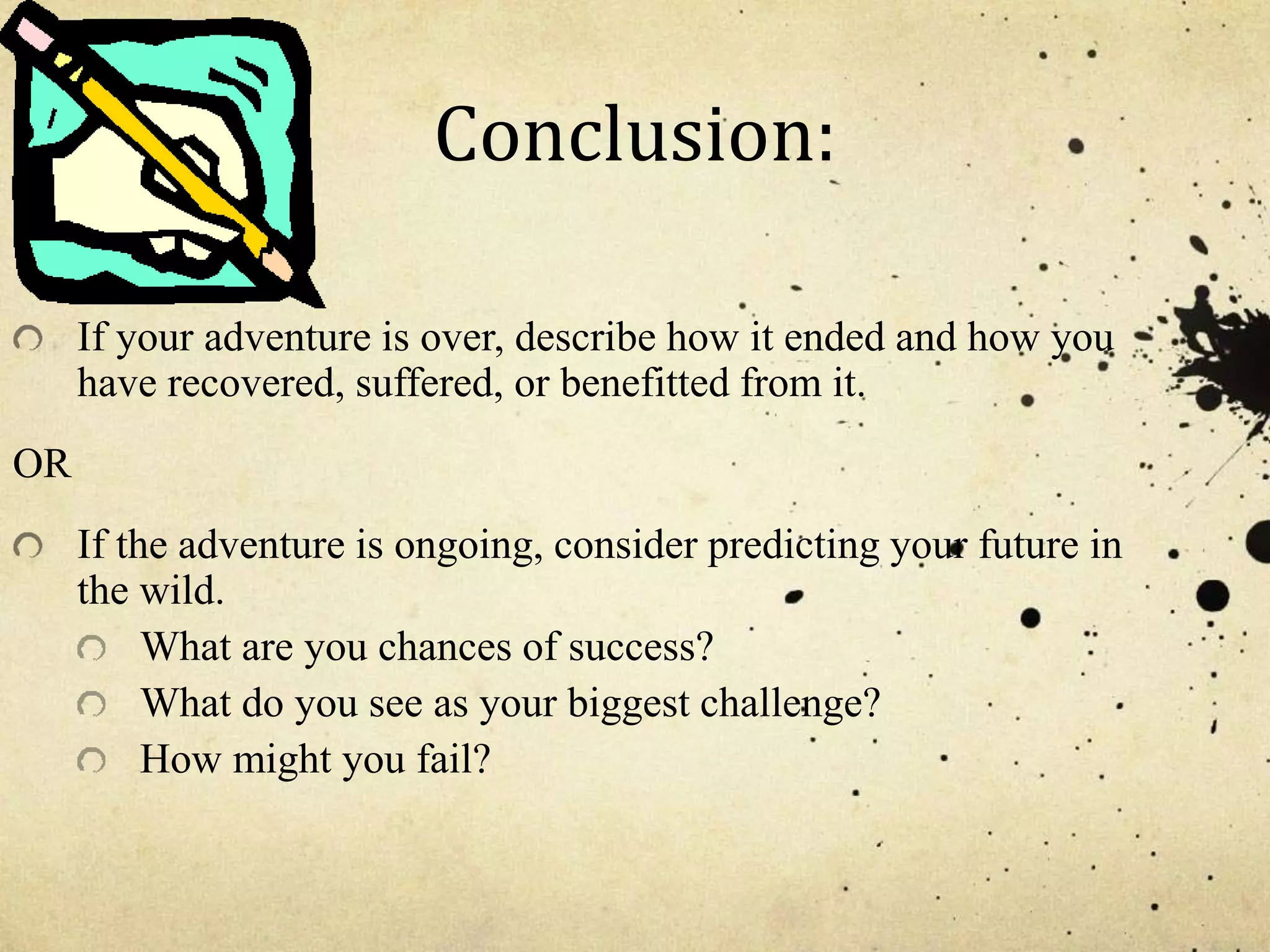Conclusion:
If your adventure is over, describe how it ended and how you
have recovered, suffered, or benefitted from it.
OR
If the adventure is ongoing, consider predicting your future in
the wild.
What are you chances of success?
What do you see as your biggest challenge?
How might you fail?
 