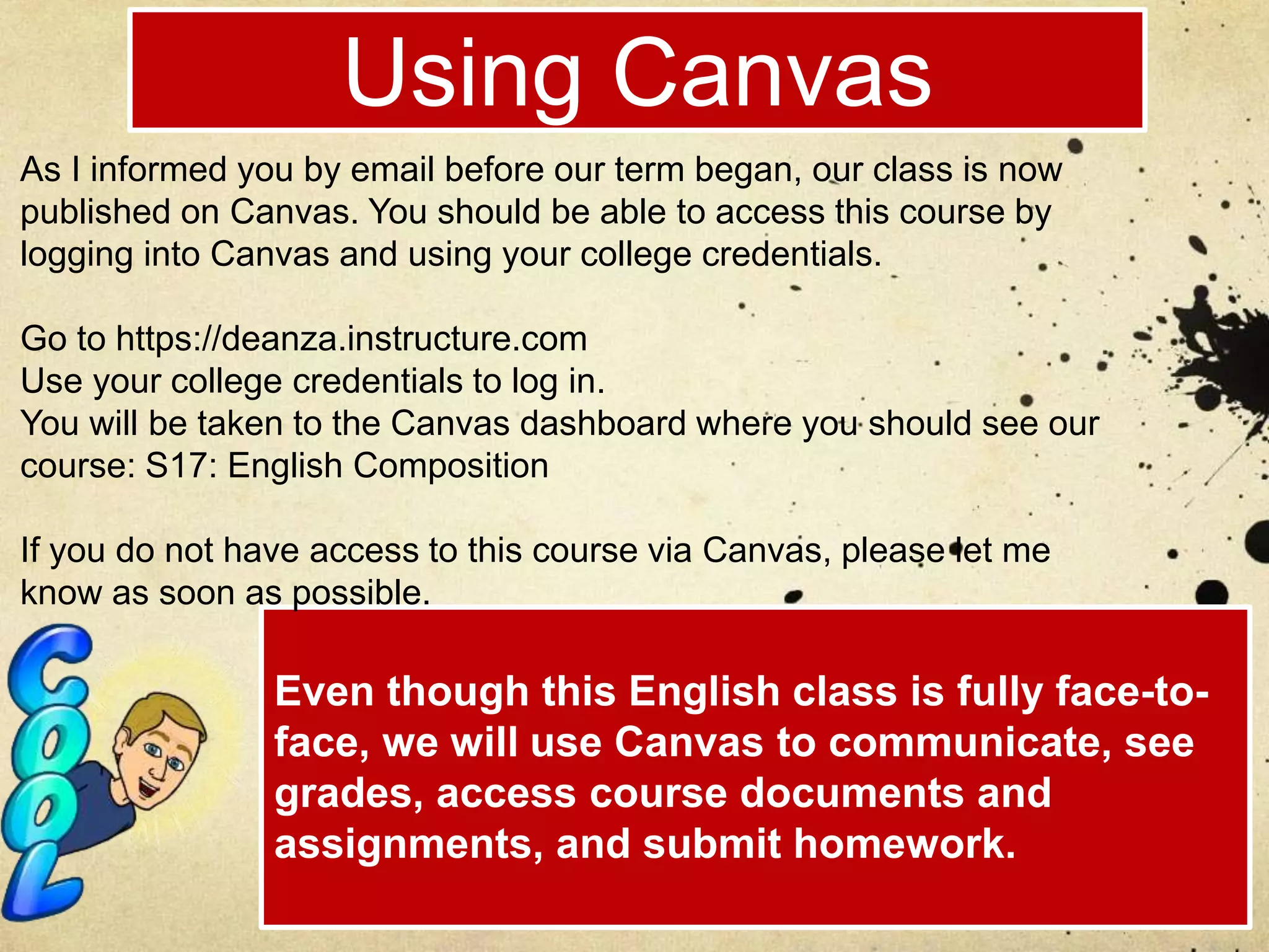 Using Canvas
Even though this English class is fully face-to-
face, we will use Canvas to communicate, see
grades, access course documents and
assignments, and submit homework.
As I informed you by email before our term began, our class is now
published on Canvas. You should be able to access this course by
logging into Canvas and using your college credentials.
Go to https://deanza.instructure.com
Use your college credentials to log in.
You will be taken to the Canvas dashboard where you should see our
course: S17: English Composition
If you do not have access to this course via Canvas, please let me
know as soon as possible.
 
