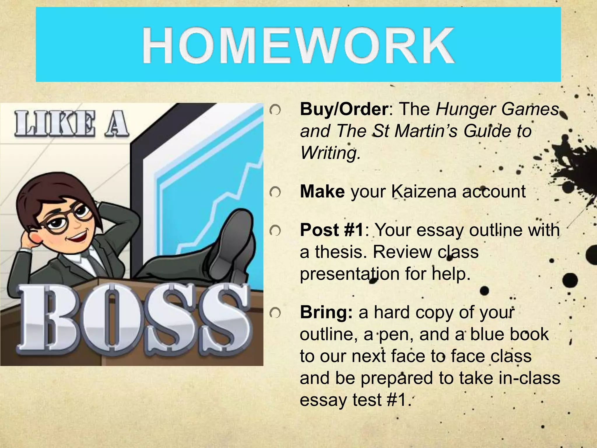 Buy/Order: The Hunger Games
and The St Martin’s Guide to
Writing.
Make your Kaizena account
Post #1: Your essay outline with
a thesis. Review class
presentation for help.
Bring: a hard copy of your
outline, a pen, and a blue book
to our next face to face class
and be prepared to take in-class
essay test #1.
 