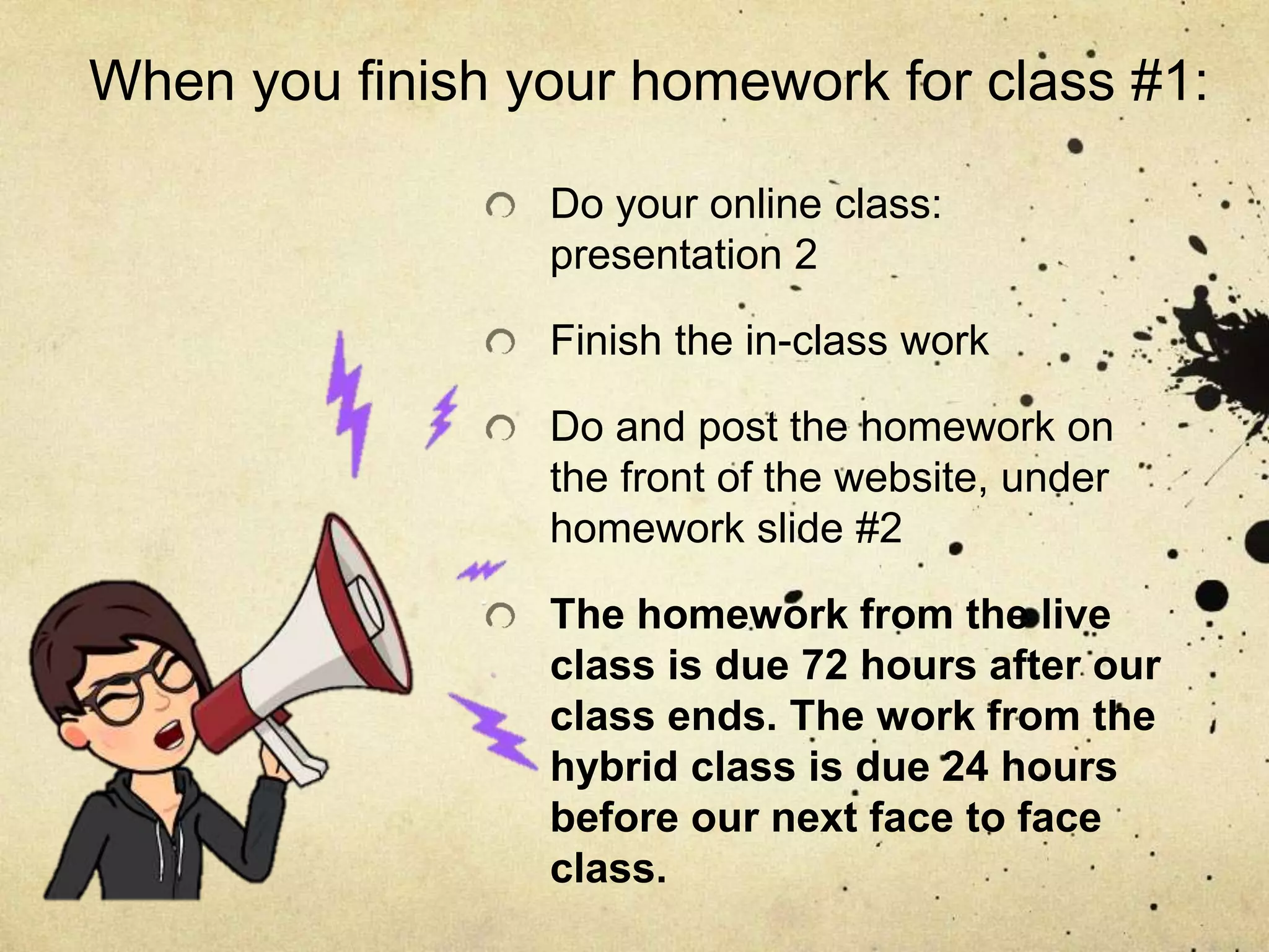 When you finish your homework for class #1:
Do your online class:
presentation 2
Finish the in-class work
Do and post the homework on
the front of the website, under
homework slide #2
The homework from the live
class is due 72 hours after our
class ends. The work from the
hybrid class is due 24 hours
before our next face to face
class.
 