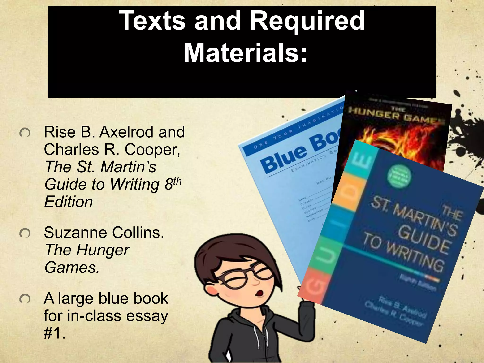 Texts and Required
Materials:
Rise B. Axelrod and
Charles R. Cooper,
The St. Martin’s
Guide to Writing 8th
Edition
Suzanne Collins.
The Hunger
Games.
A large blue book
for in-class essay
#1.
 