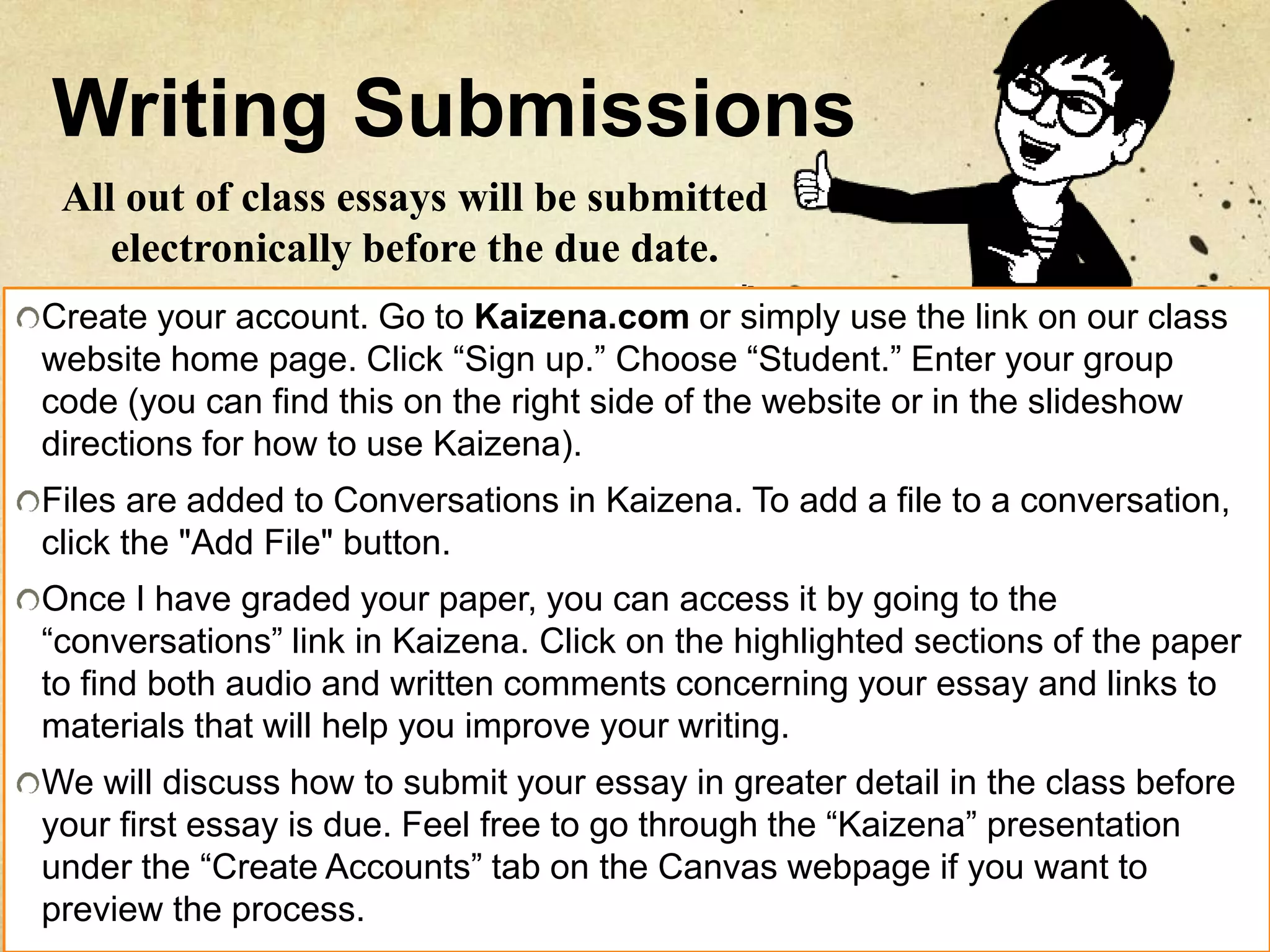 Writing Submissions
Create your account. Go to Kaizena.com or simply use the link on our class
website home page. Click “Sign up.” Choose “Student.” Enter your group
code (you can find this on the right side of the website or in the slideshow
directions for how to use Kaizena).
Files are added to Conversations in Kaizena. To add a file to a conversation,
click the "Add File" button.
Once I have graded your paper, you can access it by going to the
“conversations” link in Kaizena. Click on the highlighted sections of the paper
to find both audio and written comments concerning your essay and links to
materials that will help you improve your writing.
We will discuss how to submit your essay in greater detail in the class before
your first essay is due. Feel free to go through the “Kaizena” presentation
under the “Create Accounts” tab on the Canvas webpage if you want to
preview the process.
All out of class essays will be submitted
electronically before the due date.
 