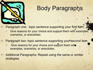 Body Paragraphs
Paragraph one: topic sentence supporting your first item.
Give reasons for your choice and support them with examples,
scenarios, or anecdotes.
Paragraph two: topic sentence supporting your second item.
Give reasons for your choice and support them with
examples, scenarios, or anecdotes.
Additional Paragraphs: Repeat using the same or similar
strategies
 