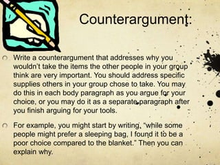 Counterargument:
Write a counterargument that addresses why you
wouldn’t take the items the other people in your group
think are very important. You should address specific
supplies others in your group chose to take. You may
do this in each body paragraph as you argue for your
choice, or you may do it as a separate paragraph after
you finish arguing for your tools.
For example, you might start by writing, “while some
people might prefer a sleeping bag, I found it to be a
poor choice compared to the blanket.” Then you can
explain why.
 