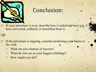 Conclusion:
If your adventure is over, describe how it ended and how you
have recovered, suffered, or benefitted from it.
OR
If the adventure is ongoing, consider predicting your future in
the wild.
What are you chances of success?
What do you see as your biggest challenge?
How might you fail?
 