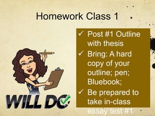 Homework Class 1
 Post #1 Outline
with thesis
 Bring: A hard
copy of your
outline; pen;
Bluebook;
 Be prepared to
take in-class
essay test #1
 