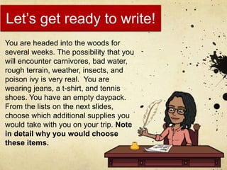 Let’s get ready to write!
You are headed into the woods for
several weeks. The possibility that you
will encounter carnivores, bad water,
rough terrain, weather, insects, and
poison ivy is very real. You are
wearing jeans, a t-shirt, and tennis
shoes. You have an empty daypack.
From the lists on the next slides,
choose which additional supplies you
would take with you on your trip. Note
in detail why you would choose
these items.
 