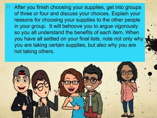 After you finish choosing your supplies, get into groups
of three or four and discuss your choices. Explain your
reasons for choosing your supplies to the other people
in your group. It will behoove you to argue vigorously
so you all understand the benefits of each item. When
you have all settled on your final lists, note not only why
you are taking certain supplies, but also why you are
not taking others.
 