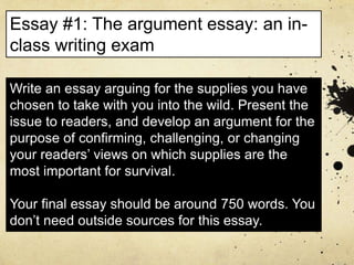 Write an essay arguing for the supplies you have
chosen to take with you into the wild. Present the
issue to readers, and develop an argument for the
purpose of confirming, challenging, or changing
your readers’ views on which supplies are the
most important for survival.
Your final essay should be around 750 words. You
don’t need outside sources for this essay.
Essay #1: The argument essay: an in-
class writing exam
 