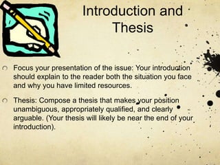Introduction and
Thesis
Focus your presentation of the issue: Your introduction
should explain to the reader both the situation you face
and why you have limited resources.
Thesis: Compose a thesis that makes your position
unambiguous, appropriately qualified, and clearly
arguable. (Your thesis will likely be near the end of your
introduction).
 