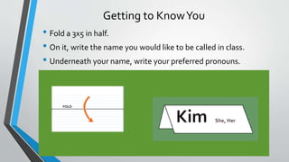 Getting to KnowYou
• Fold a 3x5 in half.
• On it, write the name you would like to be called in class.
• Underneath your name, write your preferred pronouns.
 
