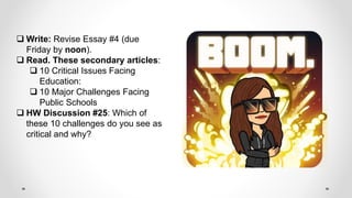  Write: Revise Essay #4 (due
Friday by noon).
 Read. These secondary articles:
 10 Critical Issues Facing
Education:
 10 Major Challenges Facing
Public Schools
 HW Discussion #25: Which of
these 10 challenges do you see as
critical and why?
 