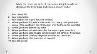 1. Your clever title
2. Your introduction
3. Your thesis (This is your focused concept)
4. Where you have divided the information into clearly distinguishable
topics. (This could be in the introduction or in the thesis, for example)
5. Where you have defined key terms
6. Where you have included examples that support your assertions.
7. Where you have used images to help explain the concept, if you have.
8. Where you have carefully integrated sources and cited them.
9. Where you have cited summarized material.
10. Your conclusion
Mark the following parts of your essay using brackets to
designate the beginning and ending of each section
 