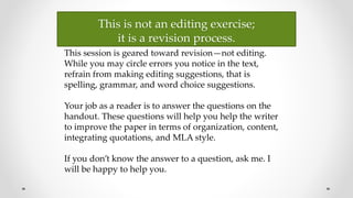 This is not an editing exercise;
it is a revision process.
This session is geared toward revision—not editing.
While you may circle errors you notice in the text,
refrain from making editing suggestions, that is
spelling, grammar, and word choice suggestions.
Your job as a reader is to answer the questions on the
handout. These questions will help you help the writer
to improve the paper in terms of organization, content,
integrating quotations, and MLA style.
If you don’t know the answer to a question, ask me. I
will be happy to help you.
 