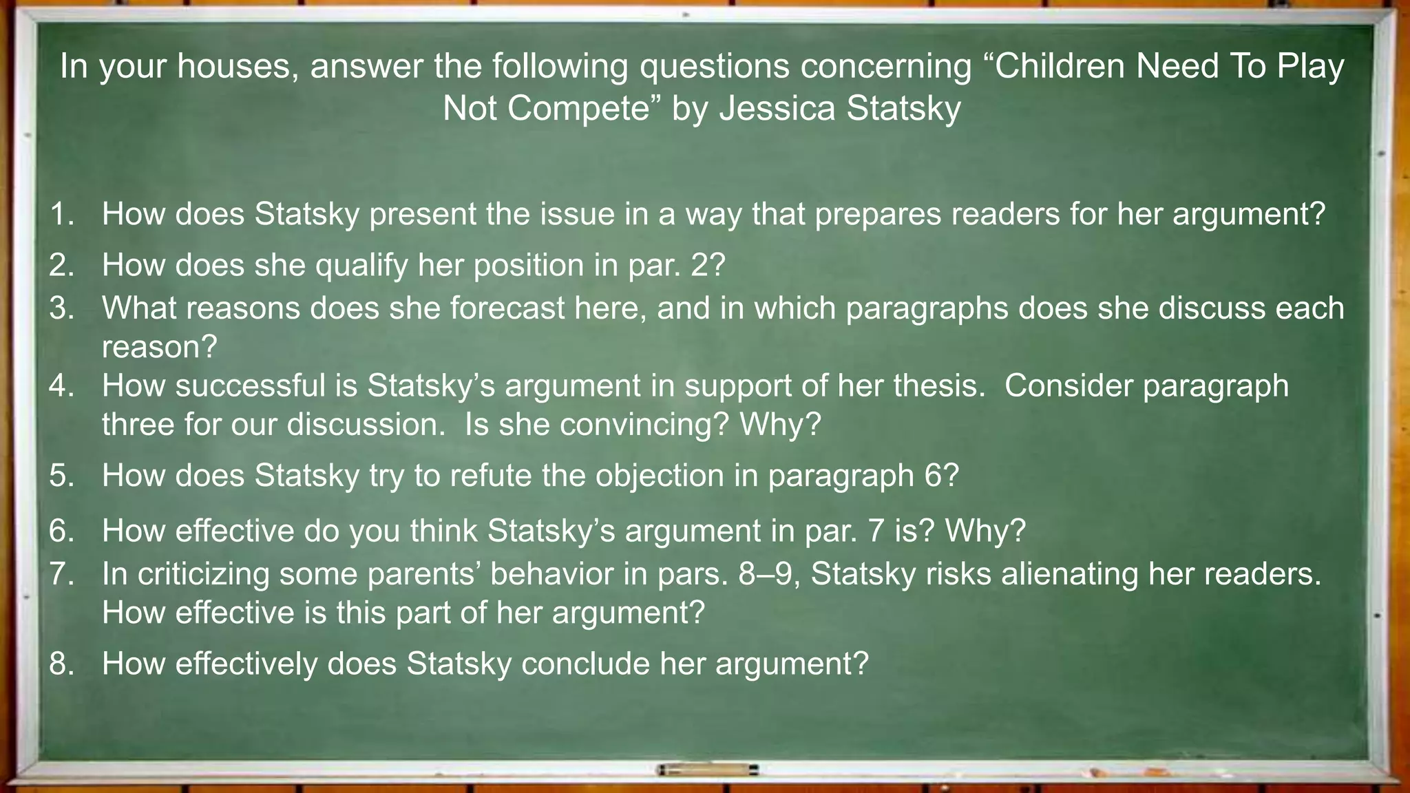1. How does Statsky present the issue in a way that prepares readers for her argument?
2. How does she qualify her position in par. 2?
3. What reasons does she forecast here, and in which paragraphs does she discuss each
reason?
4. How successful is Statsky’s argument in support of her thesis. Consider paragraph
three for our discussion. Is she convincing? Why?
5. How does Statsky try to refute the objection in paragraph 6?
6. How effective do you think Statsky’s argument in par. 7 is? Why?
7. In criticizing some parents’ behavior in pars. 8–9, Statsky risks alienating her readers.
How effective is this part of her argument?
8. How effectively does Statsky conclude her argument?
In your houses, answer the following questions concerning “Children Need To Play
Not Compete” by Jessica Statsky
 