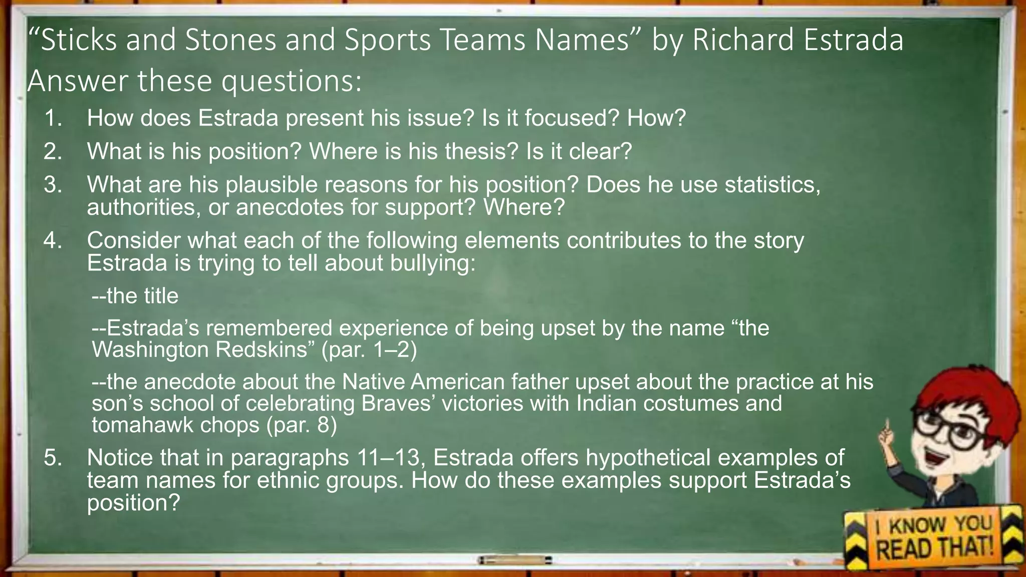“Sticks and Stones and Sports Teams Names” by Richard Estrada
Answer these questions:
1. How does Estrada present his issue? Is it focused? How?
2. What is his position? Where is his thesis? Is it clear?
3. What are his plausible reasons for his position? Does he use statistics,
authorities, or anecdotes for support? Where?
4. Consider what each of the following elements contributes to the story
Estrada is trying to tell about bullying:
--the title
--Estrada’s remembered experience of being upset by the name “the
Washington Redskins” (par. 1–2)
--the anecdote about the Native American father upset about the practice at his
son’s school of celebrating Braves’ victories with Indian costumes and
tomahawk chops (par. 8)
5. Notice that in paragraphs 11–13, Estrada offers hypothetical examples of
team names for ethnic groups. How do these examples support Estrada’s
position?
 