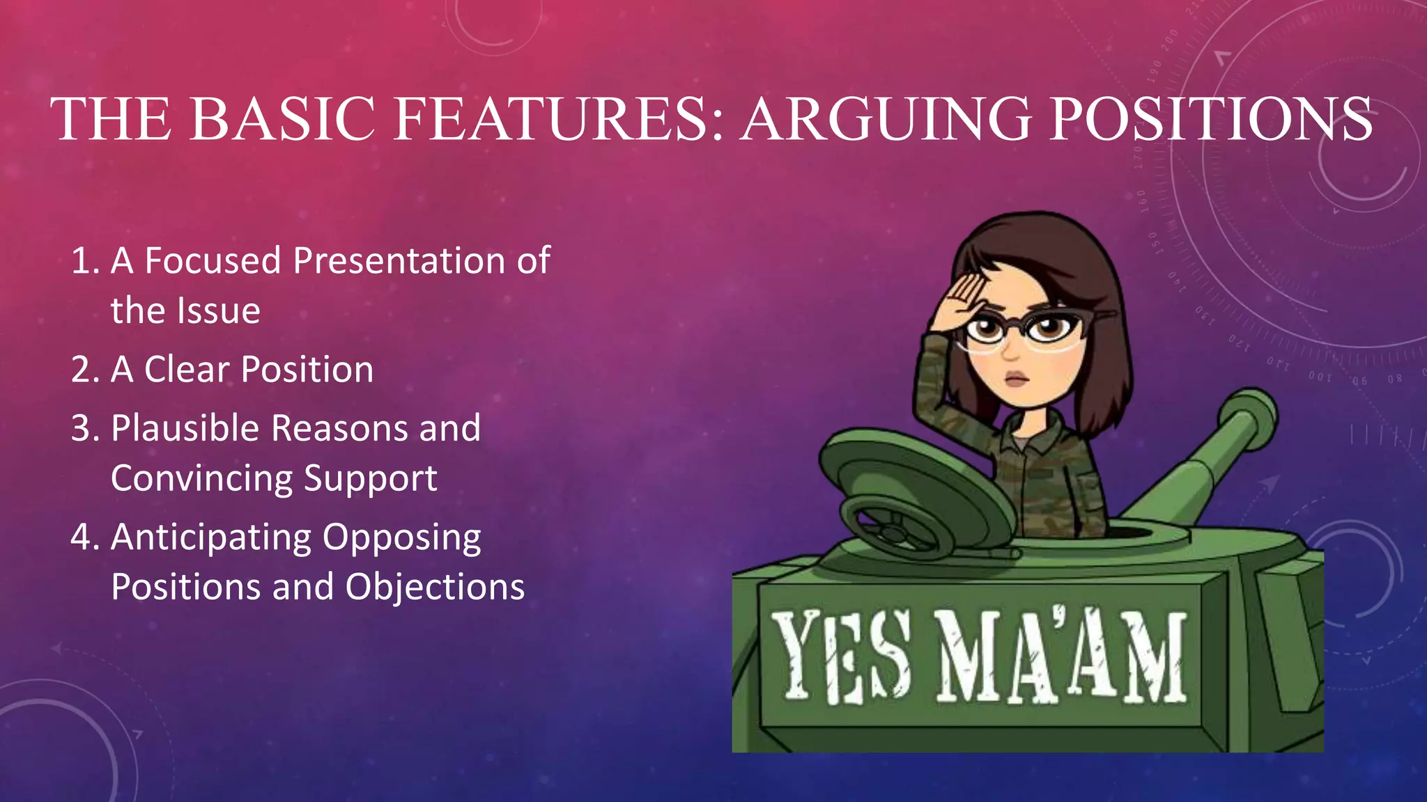 THE BASIC FEATURES: ARGUING POSITIONS
1. A Focused Presentation of
the Issue
2. A Clear Position
3. Plausible Reasons and
Convincing Support
4. Anticipating Opposing
Positions and Objections
 