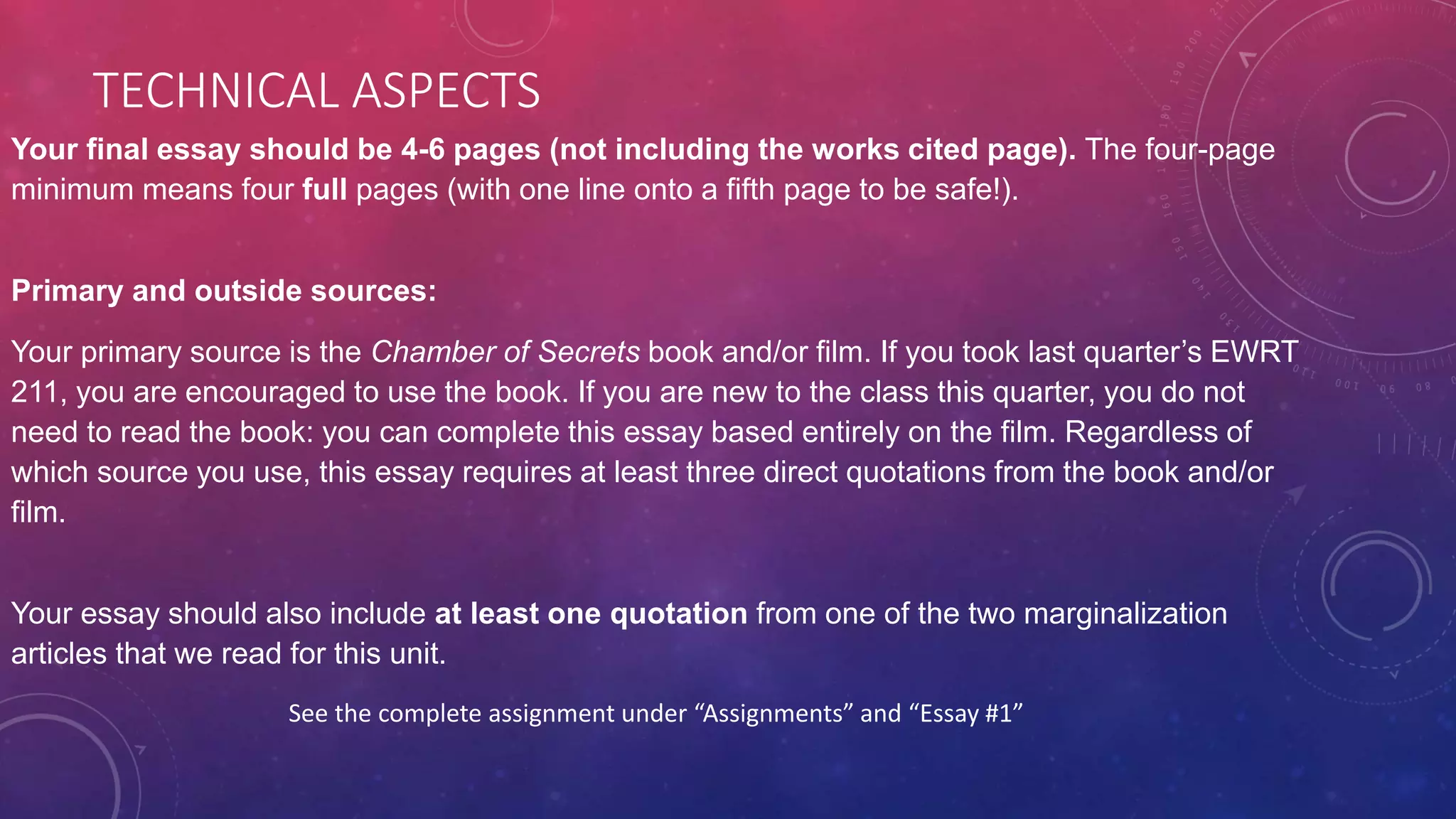 TECHNICAL ASPECTS
Your final essay should be 4-6 pages (not including the works cited page). The four-page
minimum means four full pages (with one line onto a fifth page to be safe!).
Primary and outside sources:
Your primary source is the Chamber of Secrets book and/or film. If you took last quarter’s EWRT
211, you are encouraged to use the book. If you are new to the class this quarter, you do not
need to read the book: you can complete this essay based entirely on the film. Regardless of
which source you use, this essay requires at least three direct quotations from the book and/or
film.
Your essay should also include at least one quotation from one of the two marginalization
articles that we read for this unit.
See the complete assignment under “Assignments” and “Essay #1”
 