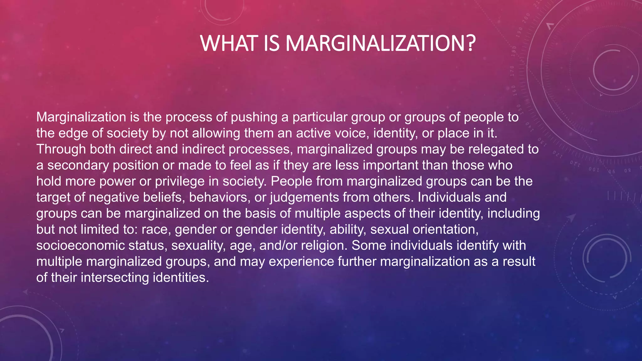 WHAT IS MARGINALIZATION?
Marginalization is the process of pushing a particular group or groups of people to
the edge of society by not allowing them an active voice, identity, or place in it.
Through both direct and indirect processes, marginalized groups may be relegated to
a secondary position or made to feel as if they are less important than those who
hold more power or privilege in society. People from marginalized groups can be the
target of negative beliefs, behaviors, or judgements from others. Individuals and
groups can be marginalized on the basis of multiple aspects of their identity, including
but not limited to: race, gender or gender identity, ability, sexual orientation,
socioeconomic status, sexuality, age, and/or religion. Some individuals identify with
multiple marginalized groups, and may experience further marginalization as a result
of their intersecting identities.
 