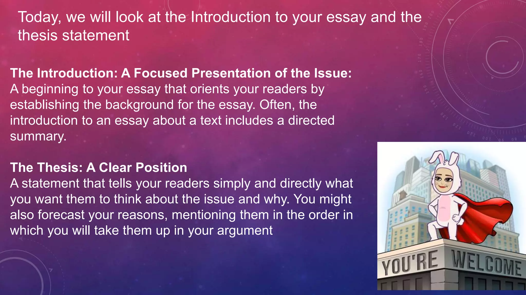 The Introduction: A Focused Presentation of the Issue:
A beginning to your essay that orients your readers by
establishing the background for the essay. Often, the
introduction to an essay about a text includes a directed
summary.
The Thesis: A Clear Position
A statement that tells your readers simply and directly what
you want them to think about the issue and why. You might
also forecast your reasons, mentioning them in the order in
which you will take them up in your argument
Today, we will look at the Introduction to your essay and the
thesis statement
 