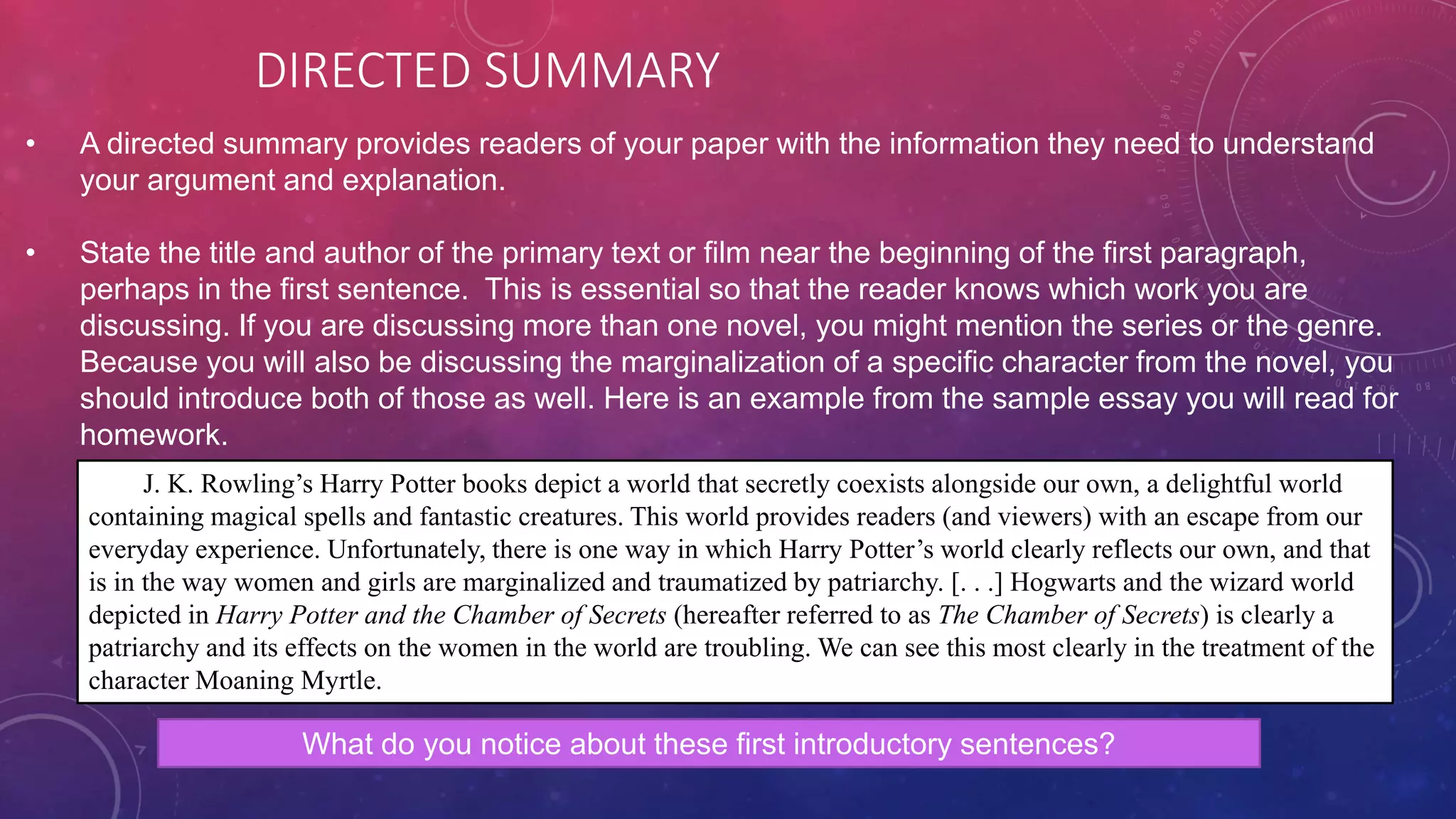 DIRECTED SUMMARY
• A directed summary provides readers of your paper with the information they need to understand
your argument and explanation.
• State the title and author of the primary text or film near the beginning of the first paragraph,
perhaps in the first sentence. This is essential so that the reader knows which work you are
discussing. If you are discussing more than one novel, you might mention the series or the genre.
Because you will also be discussing the marginalization of a specific character from the novel, you
should introduce both of those as well. Here is an example from the sample essay you will read for
homework.
What do you notice about these first introductory sentences?
J. K. Rowling’s Harry Potter books depict a world that secretly coexists alongside our own, a delightful world
containing magical spells and fantastic creatures. This world provides readers (and viewers) with an escape from our
everyday experience. Unfortunately, there is one way in which Harry Potter’s world clearly reflects our own, and that
is in the way women and girls are marginalized and traumatized by patriarchy. [. . .] Hogwarts and the wizard world
depicted in Harry Potter and the Chamber of Secrets (hereafter referred to as The Chamber of Secrets) is clearly a
patriarchy and its effects on the women in the world are troubling. We can see this most clearly in the treatment of the
character Moaning Myrtle.
 