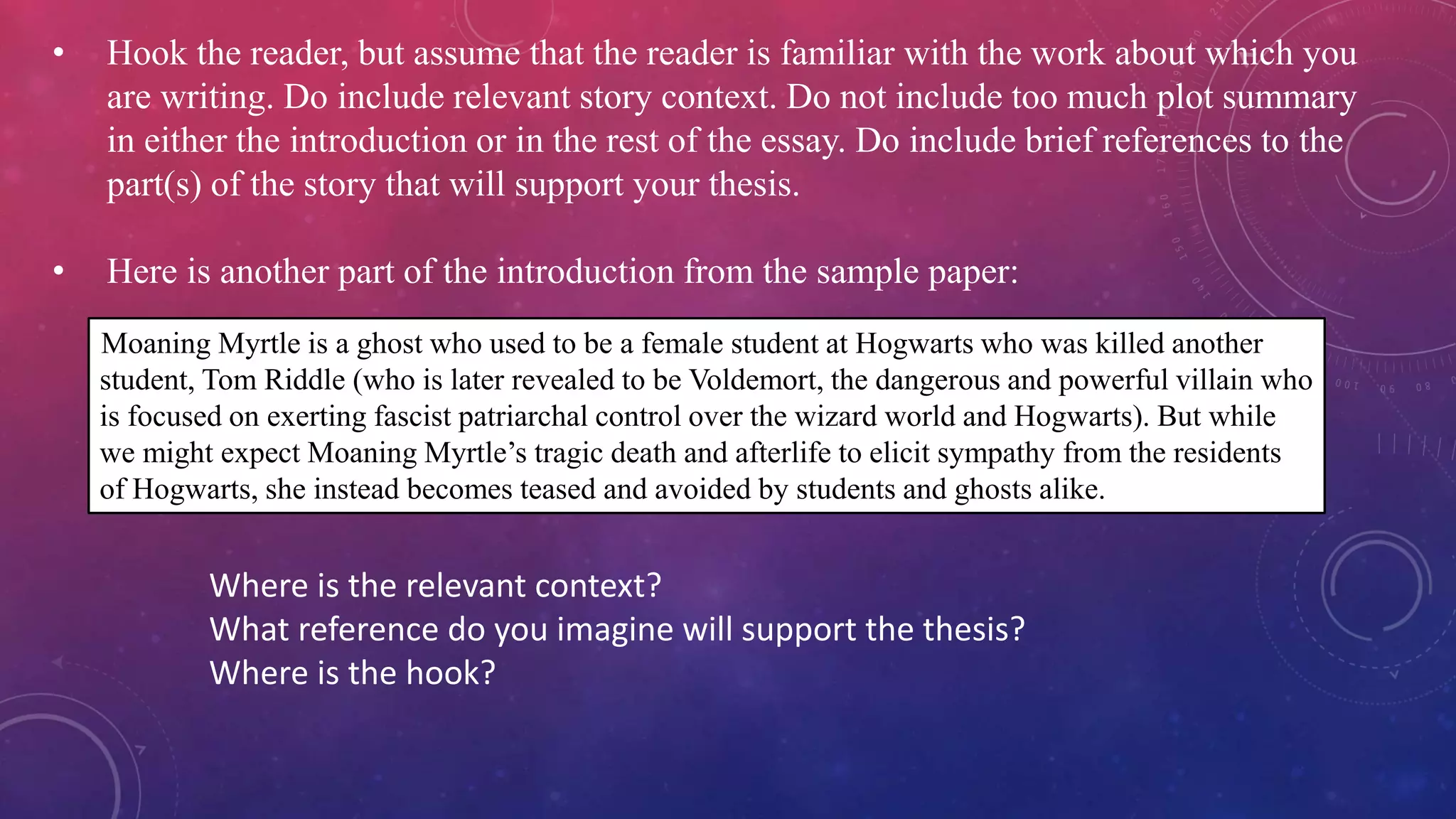 • Hook the reader, but assume that the reader is familiar with the work about which you
are writing. Do include relevant story context. Do not include too much plot summary
in either the introduction or in the rest of the essay. Do include brief references to the
part(s) of the story that will support your thesis.
• Here is another part of the introduction from the sample paper:
Moaning Myrtle is a ghost who used to be a female student at Hogwarts who was killed another
student, Tom Riddle (who is later revealed to be Voldemort, the dangerous and powerful villain who
is focused on exerting fascist patriarchal control over the wizard world and Hogwarts). But while
we might expect Moaning Myrtle’s tragic death and afterlife to elicit sympathy from the residents
of Hogwarts, she instead becomes teased and avoided by students and ghosts alike.
Where is the relevant context?
What reference do you imagine will support the thesis?
Where is the hook?
 
