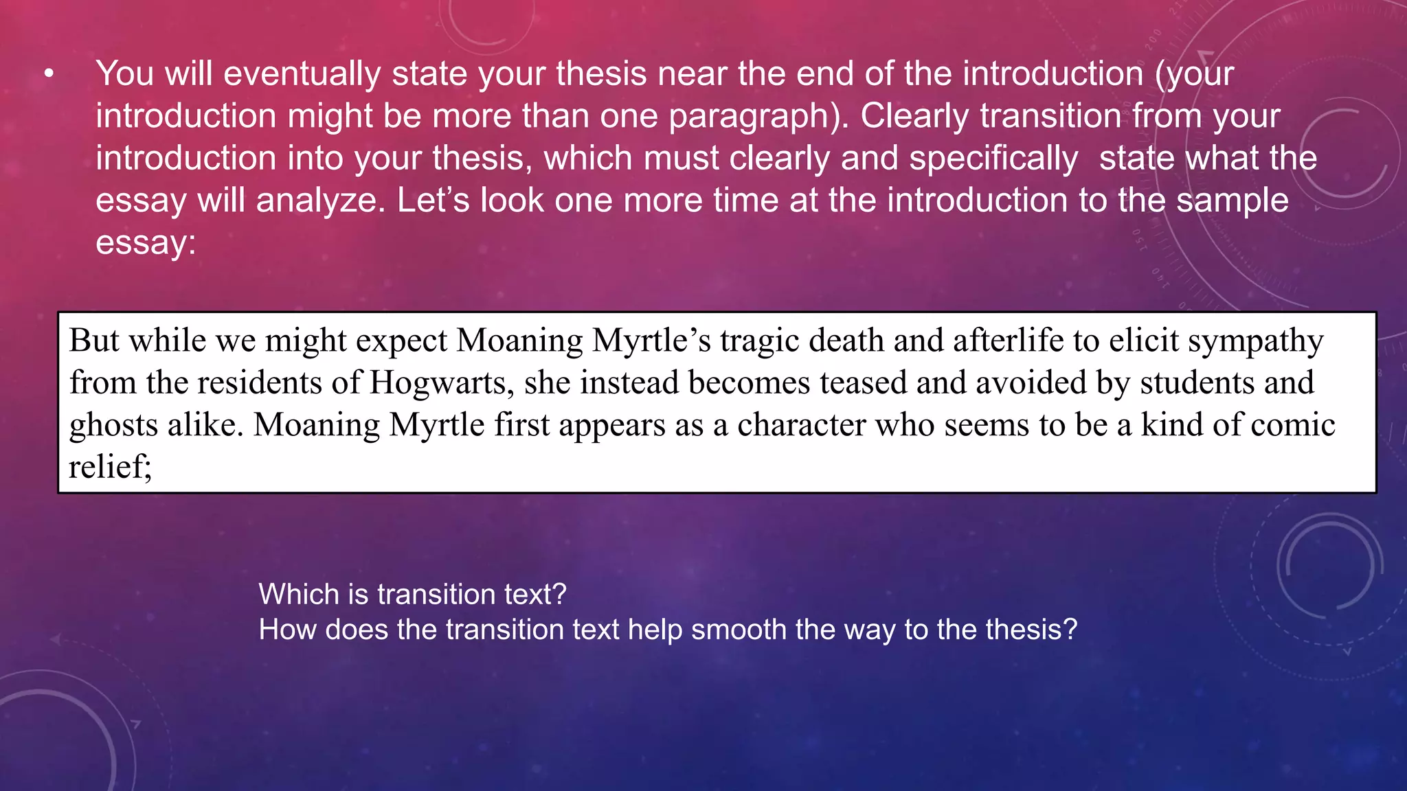 • You will eventually state your thesis near the end of the introduction (your
introduction might be more than one paragraph). Clearly transition from your
introduction into your thesis, which must clearly and specifically state what the
essay will analyze. Let’s look one more time at the introduction to the sample
essay:
But while we might expect Moaning Myrtle’s tragic death and afterlife to elicit sympathy
from the residents of Hogwarts, she instead becomes teased and avoided by students and
ghosts alike. Moaning Myrtle first appears as a character who seems to be a kind of comic
relief;
Which is transition text?
How does the transition text help smooth the way to the thesis?
 