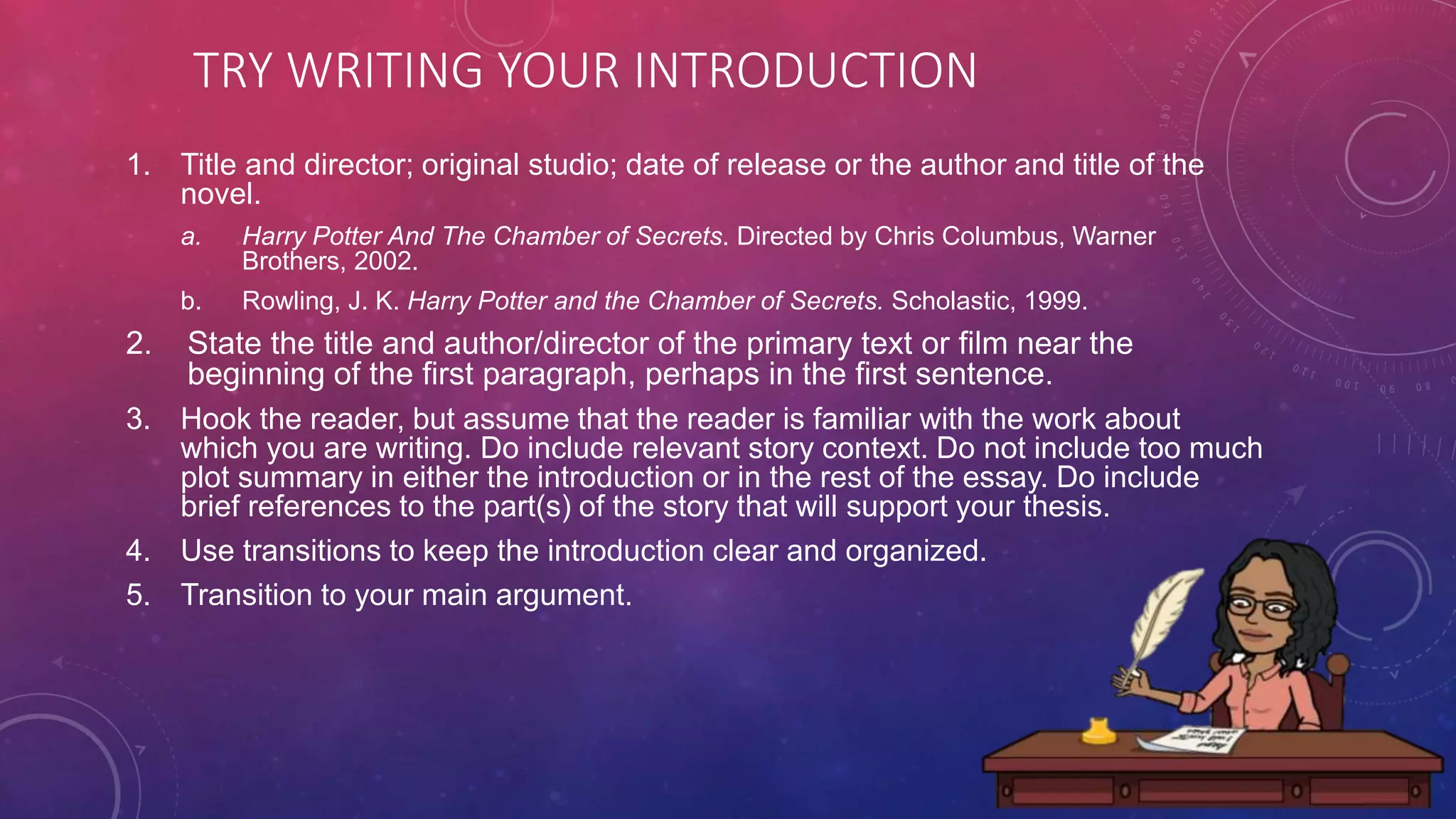 TRY WRITING YOUR INTRODUCTION
1. Title and director; original studio; date of release or the author and title of the
novel.
a. Harry Potter And The Chamber of Secrets. Directed by Chris Columbus, Warner
Brothers, 2002.
b. Rowling, J. K. Harry Potter and the Chamber of Secrets. Scholastic, 1999.
2. State the title and author/director of the primary text or film near the
beginning of the first paragraph, perhaps in the first sentence.
3. Hook the reader, but assume that the reader is familiar with the work about
which you are writing. Do include relevant story context. Do not include too much
plot summary in either the introduction or in the rest of the essay. Do include
brief references to the part(s) of the story that will support your thesis.
4. Use transitions to keep the introduction clear and organized.
5. Transition to your main argument.
 
