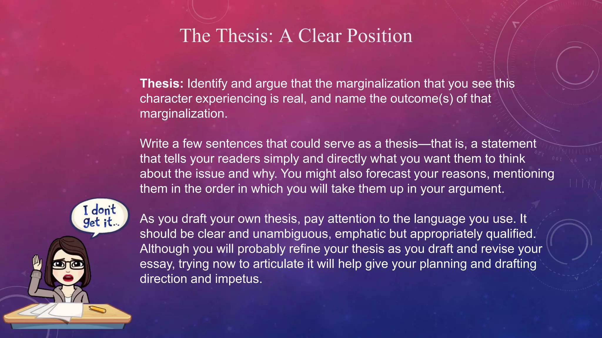 The Thesis: A Clear Position
Thesis: Identify and argue that the marginalization that you see this
character experiencing is real, and name the outcome(s) of that
marginalization.
Write a few sentences that could serve as a thesis—that is, a statement
that tells your readers simply and directly what you want them to think
about the issue and why. You might also forecast your reasons, mentioning
them in the order in which you will take them up in your argument.
As you draft your own thesis, pay attention to the language you use. It
should be clear and unambiguous, emphatic but appropriately qualified.
Although you will probably refine your thesis as you draft and revise your
essay, trying now to articulate it will help give your planning and drafting
direction and impetus.
 