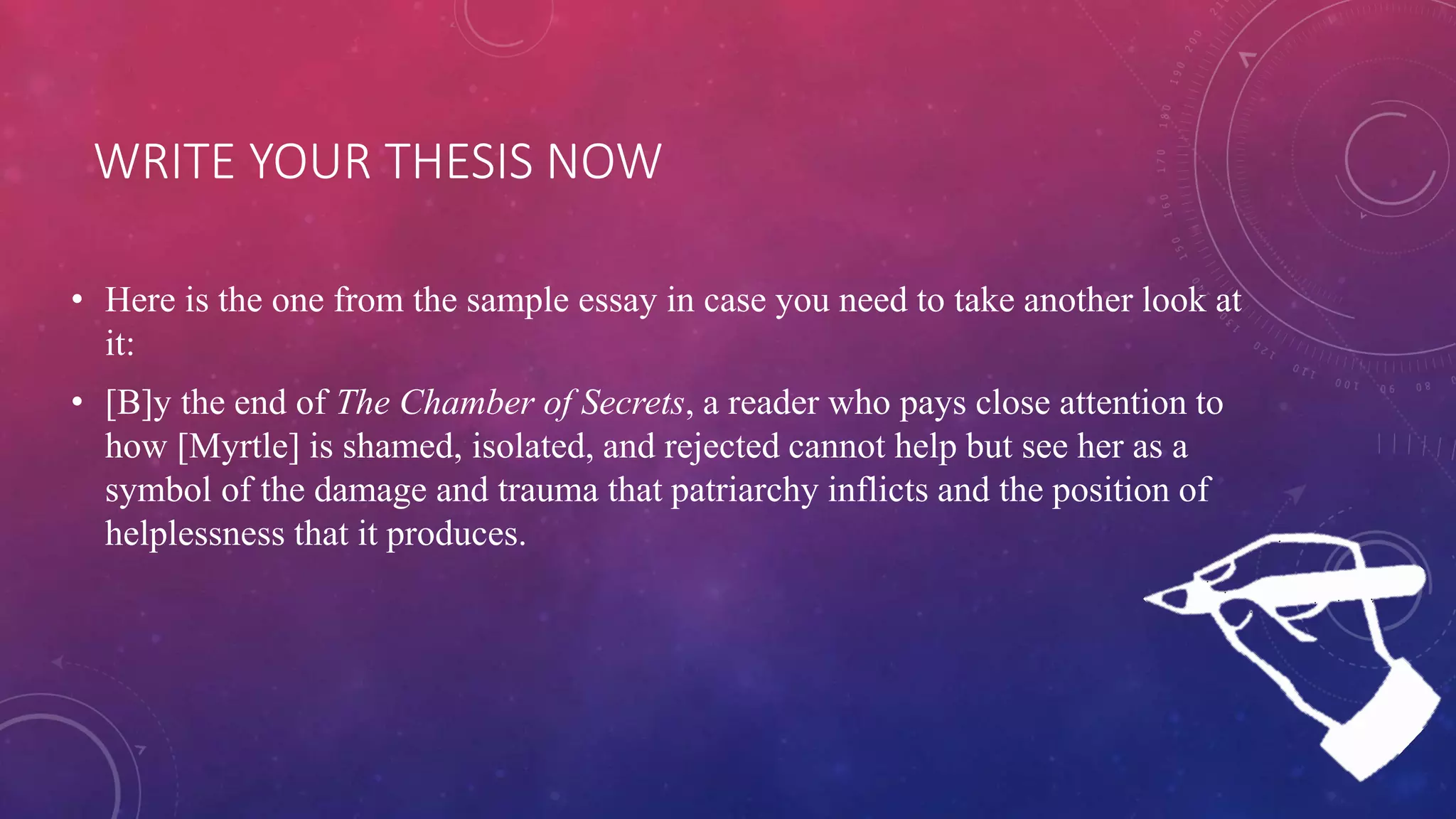 WRITE YOUR THESIS NOW
• Here is the one from the sample essay in case you need to take another look at
it:
• [B]y the end of The Chamber of Secrets, a reader who pays close attention to
how [Myrtle] is shamed, isolated, and rejected cannot help but see her as a
symbol of the damage and trauma that patriarchy inflicts and the position of
helplessness that it produces.
 