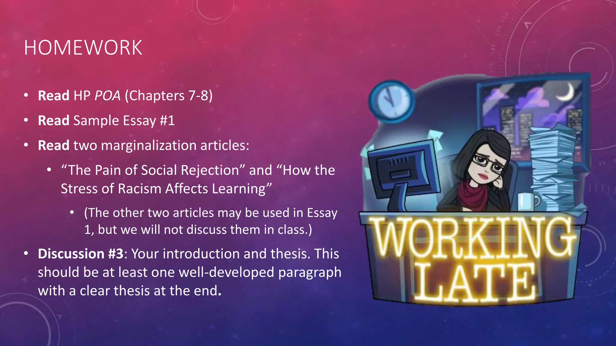 HOMEWORK
• Read HP POA (Chapters 7-8)
• Read Sample Essay #1
• Read two marginalization articles:
• “The Pain of Social Rejection” and “How the
Stress of Racism Affects Learning”
• (The other two articles may be used in Essay
1, but we will not discuss them in class.)
• Discussion #3: Your introduction and thesis. This
should be at least one well-developed paragraph
with a clear thesis at the end.
 