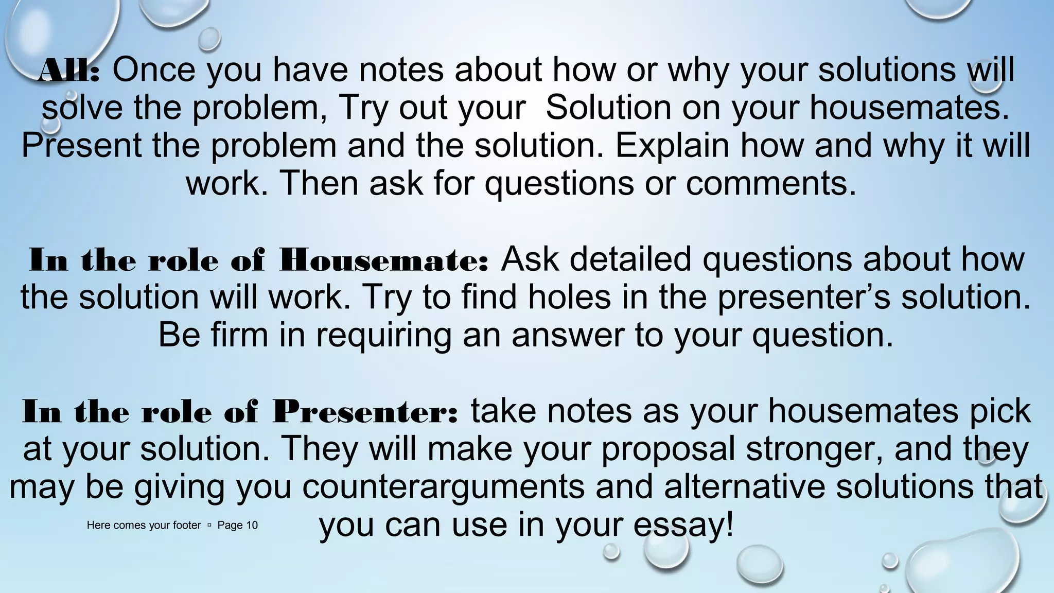 All: Once you have notes about how or why your solutions will
solve the problem, Try out your Solution on your housemates.
Present the problem and the solution. Explain how and why it will
work. Then ask for questions or comments.
In the role of Housemate: Ask detailed questions about how
the solution will work. Try to find holes in the presenter’s solution.
Be firm in requiring an answer to your question.
In the role of Presenter: take notes as your housemates pick
at your solution. They will make your proposal stronger, and they
may be giving you counterarguments and alternative solutions that
you can use in your essay!Here comes your footer  Page 10
 