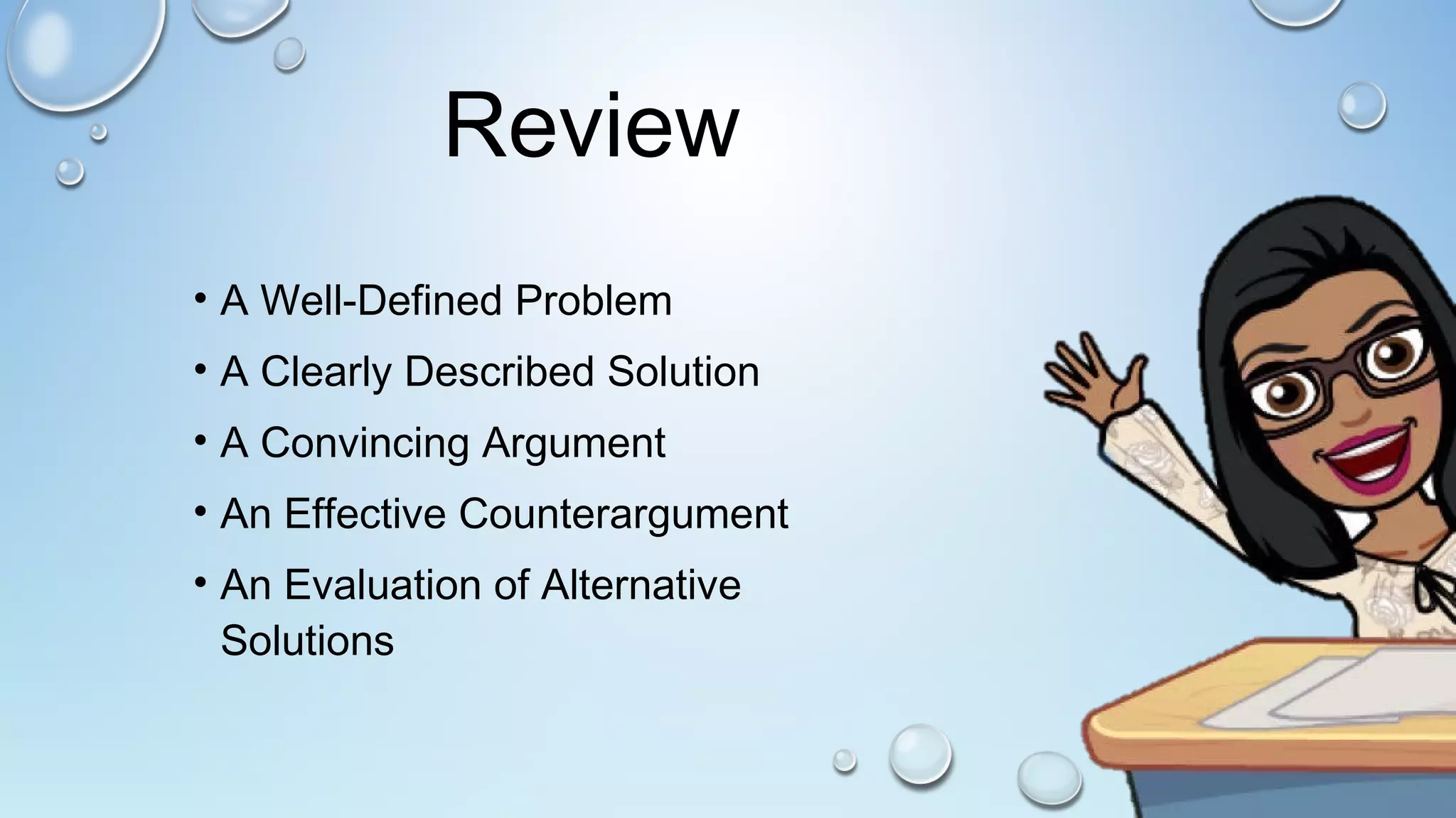 Review
• A Well-Defined Problem
• A Clearly Described Solution
• A Convincing Argument
• An Effective Counterargument
• An Evaluation of Alternative
Solutions
 