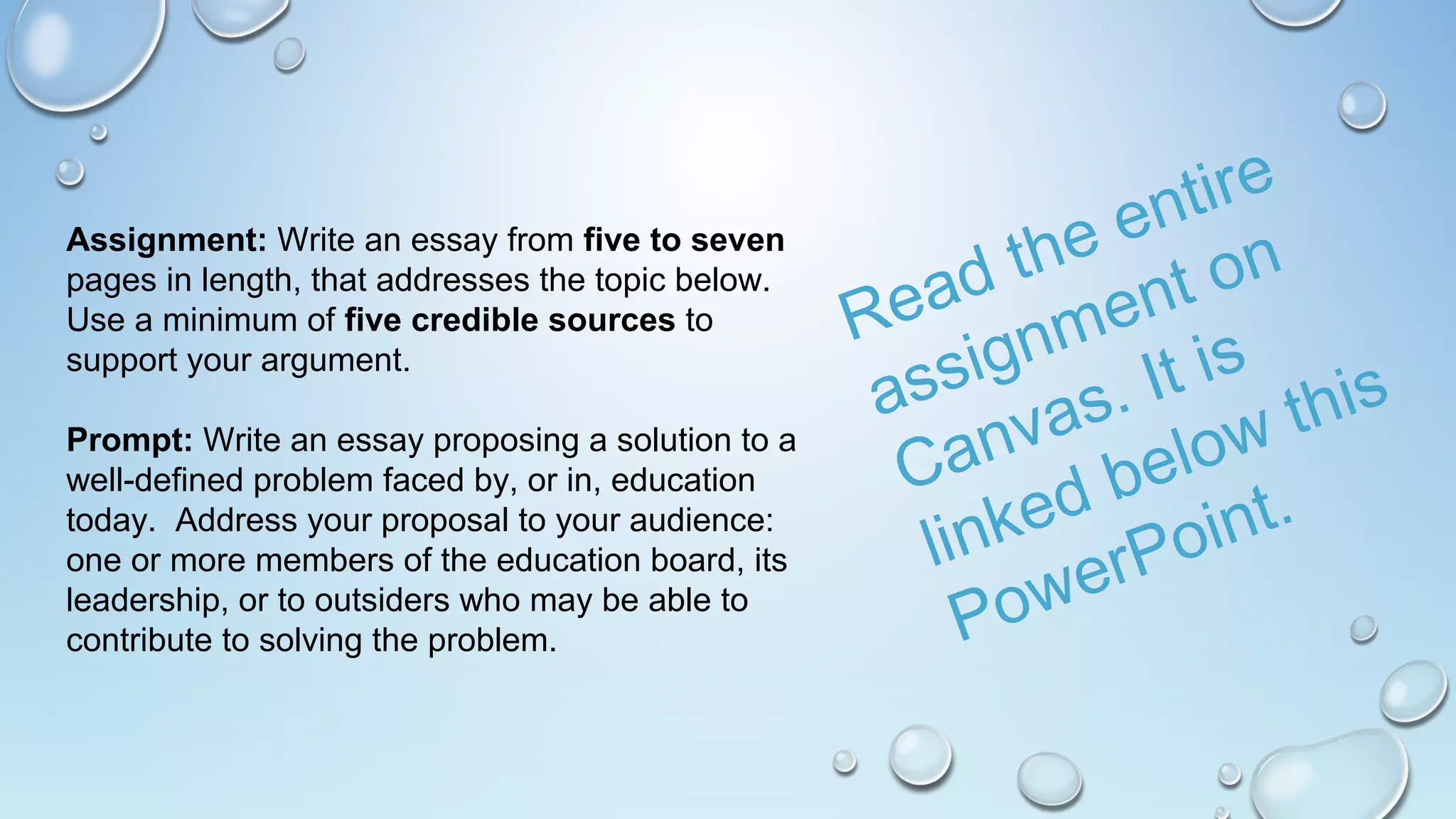 Assignment: Write an essay from five to seven
pages in length, that addresses the topic below.
Use a minimum of five credible sources to
support your argument.
Prompt: Write an essay proposing a solution to a
well-defined problem faced by, or in, education
today. Address your proposal to your audience:
one or more members of the education board, its
leadership, or to outsiders who may be able to
contribute to solving the problem.
Read the entire
assignment on
Canvas. It is
linked below this
PowerPoint.
 