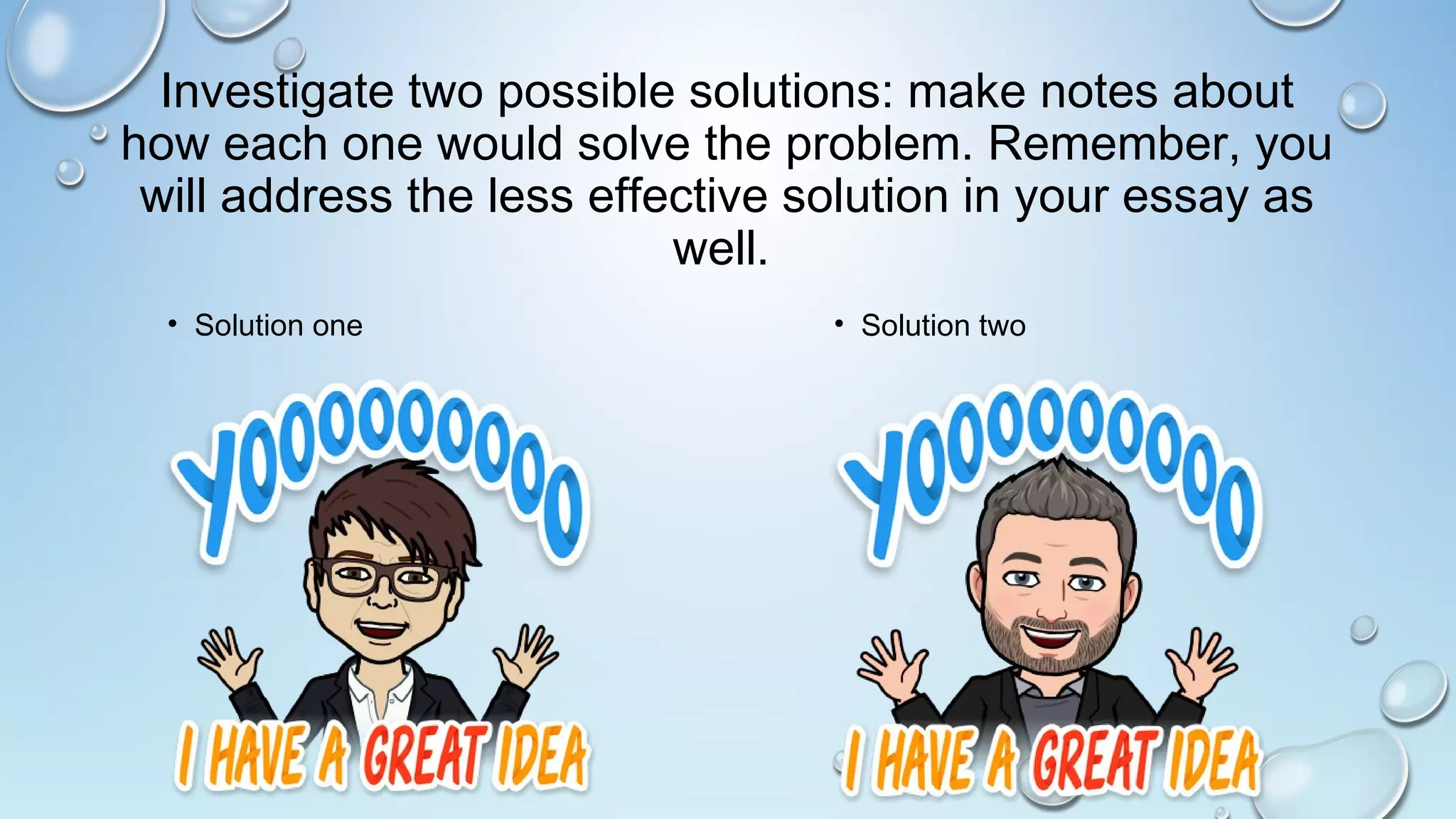 Investigate two possible solutions: make notes about
how each one would solve the problem. Remember, you
will address the less effective solution in your essay as
well.
• Solution one • Solution two
 