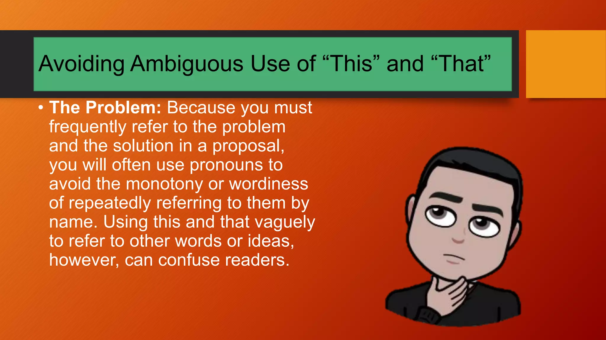 Avoiding Ambiguous Use of “This” and “That”
• The Problem: Because you must
frequently refer to the problem
and the solution in a proposal,
you will often use pronouns to
avoid the monotony or wordiness
of repeatedly referring to them by
name. Using this and that vaguely
to refer to other words or ideas,
however, can confuse readers.
 
