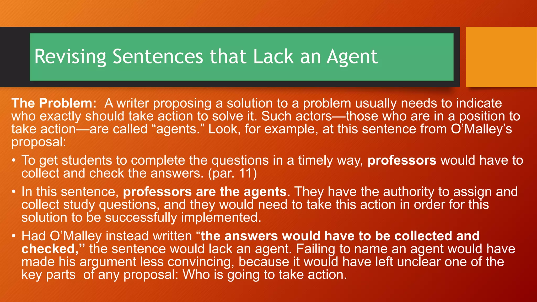 Revising Sentences that Lack an Agent
The Problem: A writer proposing a solution to a problem usually needs to indicate
who exactly should take action to solve it. Such actors—those who are in a position to
take action—are called “agents.” Look, for example, at this sentence from O’Malley’s
proposal:
• To get students to complete the questions in a timely way, professors would have to
collect and check the answers. (par. 11)
• In this sentence, professors are the agents. They have the authority to assign and
collect study questions, and they would need to take this action in order for this
solution to be successfully implemented.
• Had O’Malley instead written “the answers would have to be collected and
checked,” the sentence would lack an agent. Failing to name an agent would have
made his argument less convincing, because it would have left unclear one of the
key parts of any proposal: Who is going to take action.
 