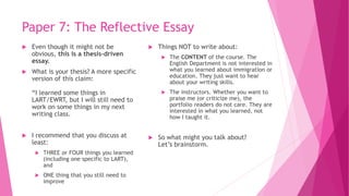 Paper 7: The Reflective Essay
 Even though it might not be
obvious, this is a thesis-driven
essay.
 What is your thesis? A more specific
version of this claim:
“I learned some things in
LART/EWRT, but I will still need to
work on some things in my next
writing class.
 I recommend that you discuss at
least:
 THREE or FOUR things you learned
(including one specific to LART),
and
 ONE thing that you still need to
improve
 Things NOT to write about:
 The CONTENT of the course. The
English Department is not interested in
what you learned about immigration or
education. They just want to hear
about your writing skills.
 The instructors. Whether you want to
praise me (or criticize me), the
portfolio readers do not care. They are
interested in what you learned, not
how I taught it.
 So what might you talk about?
Let’s brainstorm.
 
