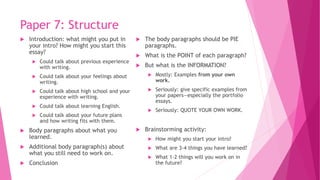 Paper 7: Structure
 Introduction: what might you put in
your intro? How might you start this
essay?
 Could talk about previous experience
with writing.
 Could talk about your feelings about
writing.
 Could talk about high school and your
experience with writing.
 Could talk about learning English.
 Could talk about your future plans
and how writing fits with them.
 Body paragraphs about what you
learned.
 Additional body paragraph(s) about
what you still need to work on.
 Conclusion
 The body paragraphs should be PIE
paragraphs.
 What is the POINT of each paragraph?
 But what is the INFORMATION?
 Mostly: Examples from your own
work.
 Seriously: give specific examples from
your papers—especially the portfolio
essays.
 Seriously: QUOTE YOUR OWN WORK.
 Brainstorming activity:
 How might you start your intro?
 What are 3-4 things you have learned?
 What 1-2 things will you work on in
the future?
 