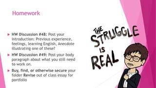 Homework
 HW Discussion #48: Post your
introduction: Previous experience,
feelings, learning English, Anecdote
illustrating one of these?
 HW Discussion #49: Post your body
paragraph about what you still need
to work on.
 Buy, find, or otherwise secure your
folder Revise out of class essay for
portfolio
 