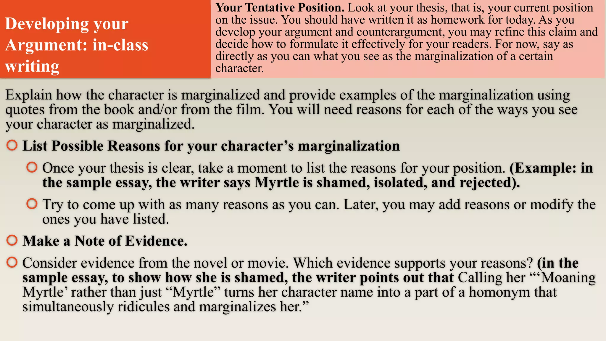 Developing your
Argument: in-class
writing
Explain how the character is marginalized and provide examples of the marginalization using
quotes from the book and/or from the film. You will need reasons for each of the ways you see
your character as marginalized.
 List Possible Reasons for your character’s marginalization
 Once your thesis is clear, take a moment to list the reasons for your position. (Example: in
the sample essay, the writer says Myrtle is shamed, isolated, and rejected).
 Try to come up with as many reasons as you can. Later, you may add reasons or modify the
ones you have listed.
 Make a Note of Evidence.
 Consider evidence from the novel or movie. Which evidence supports your reasons? (in the
sample essay, to show how she is shamed, the writer points out that Calling her “‘Moaning
Myrtle’ rather than just “Myrtle” turns her character name into a part of a homonym that
simultaneously ridicules and marginalizes her.”
Your Tentative Position. Look at your thesis, that is, your current position
on the issue. You should have written it as homework for today. As you
develop your argument and counterargument, you may refine this claim and
decide how to formulate it effectively for your readers. For now, say as
directly as you can what you see as the marginalization of a certain
character.
 