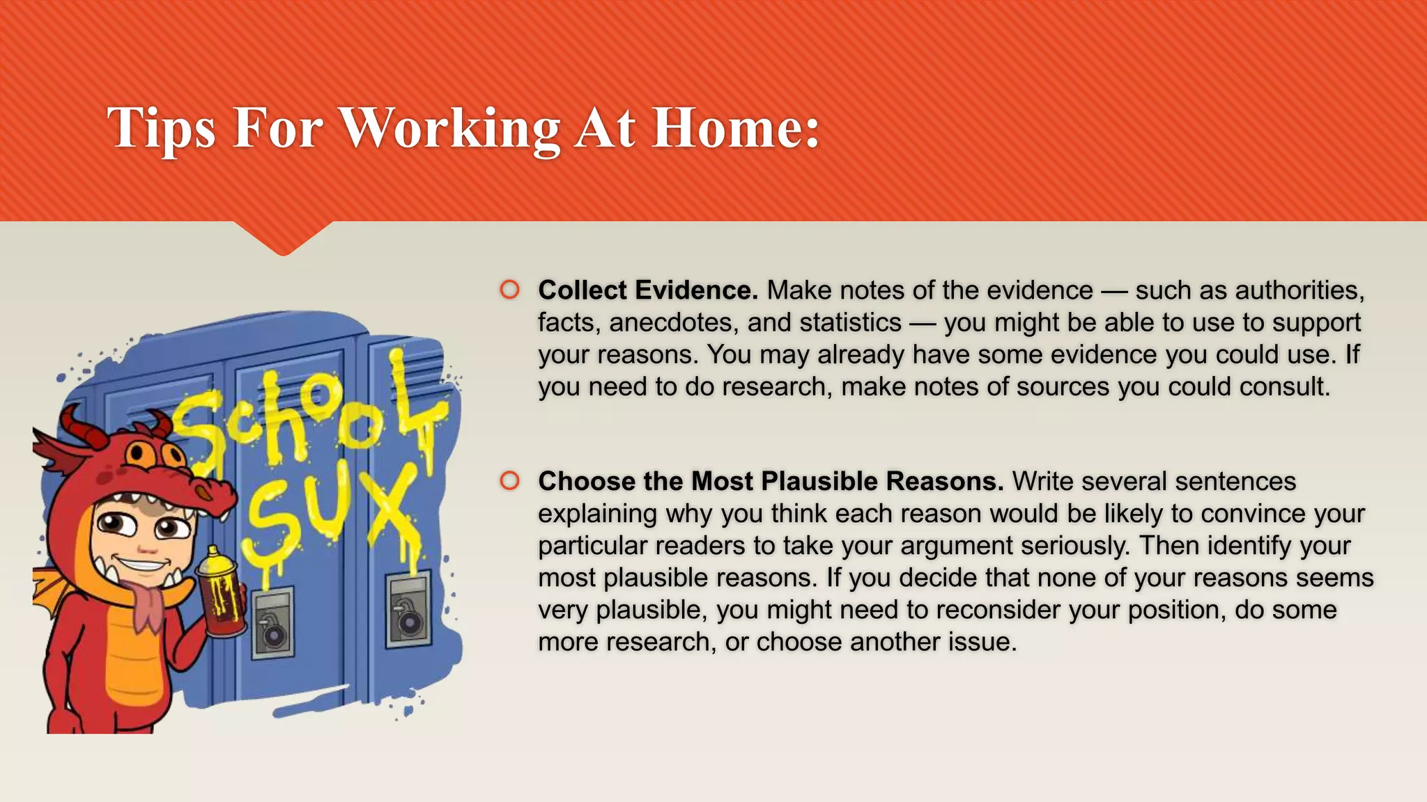 Tips For Working At Home:
 Collect Evidence. Make notes of the evidence — such as authorities,
facts, anecdotes, and statistics — you might be able to use to support
your reasons. You may already have some evidence you could use. If
you need to do research, make notes of sources you could consult.
 Choose the Most Plausible Reasons. Write several sentences
explaining why you think each reason would be likely to convince your
particular readers to take your argument seriously. Then identify your
most plausible reasons. If you decide that none of your reasons seems
very plausible, you might need to reconsider your position, do some
more research, or choose another issue.
 
