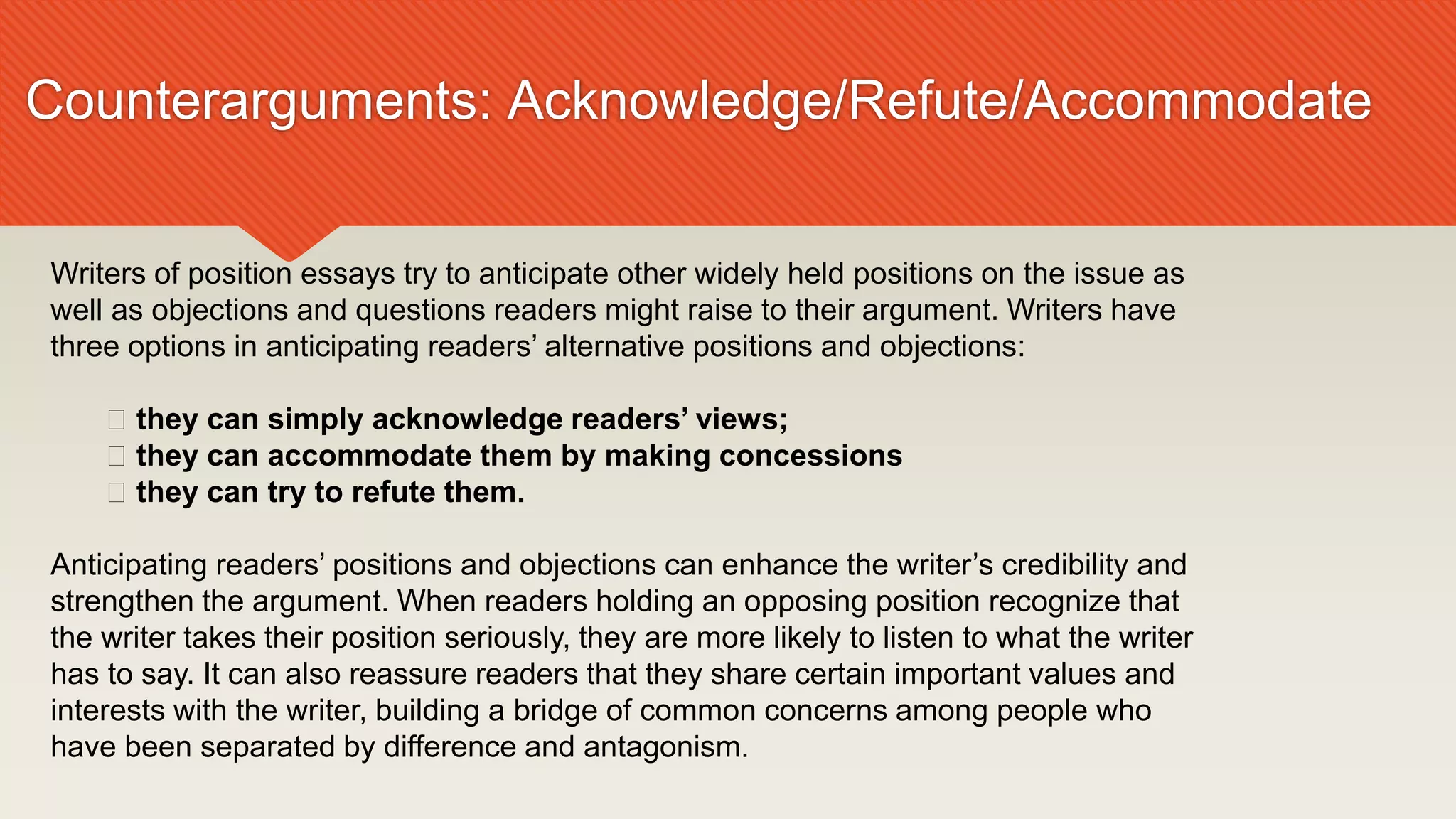 Counterarguments: Acknowledge/Refute/Accommodate
Writers of position essays try to anticipate other widely held positions on the issue as
well as objections and questions readers might raise to their argument. Writers have
three options in anticipating readers’ alternative positions and objections:
􀁳 they can simply acknowledge readers’ views;
􀁳 they can accommodate them by making concessions
􀁳 they can try to refute them.
Anticipating readers’ positions and objections can enhance the writer’s credibility and
strengthen the argument. When readers holding an opposing position recognize that
the writer takes their position seriously, they are more likely to listen to what the writer
has to say. It can also reassure readers that they share certain important values and
interests with the writer, building a bridge of common concerns among people who
have been separated by difference and antagonism.
 