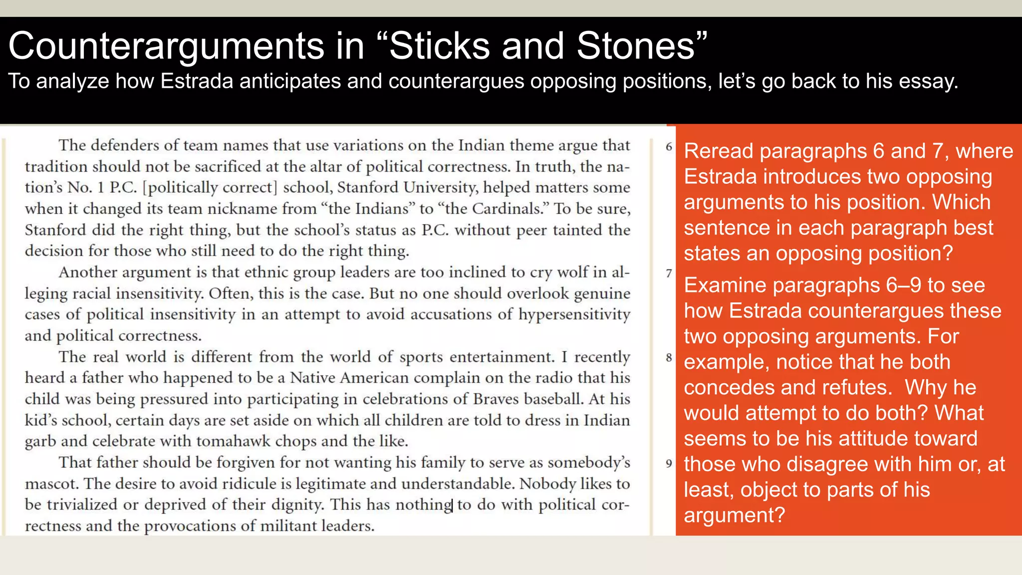 Reread paragraphs 6 and 7, where
Estrada introduces two opposing
arguments to his position. Which
sentence in each paragraph best
states an opposing position?
Examine paragraphs 6–9 to see
how Estrada counterargues these
two opposing arguments. For
example, notice that he both
concedes and refutes. Why he
would attempt to do both? What
seems to be his attitude toward
those who disagree with him or, at
least, object to parts of his
argument?
Counterarguments in “Sticks and Stones”
To analyze how Estrada anticipates and counterargues opposing positions, let’s go back to his essay.
 